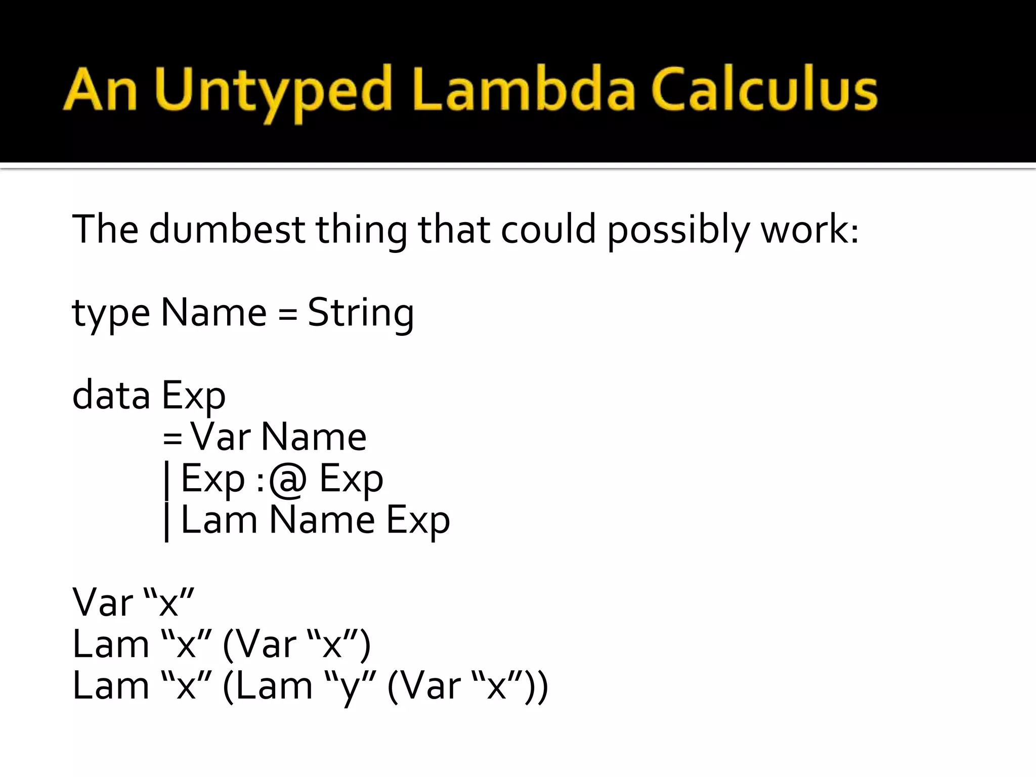 The dumbest thing that could possibly work:
type Name = String
data Exp
     = Var Name
     | Exp :@ Exp
     | Lam Name Exp
Var “x”
Lam “x” (Var “x”)
Lam “x” (Lam “y” (Var “x”))