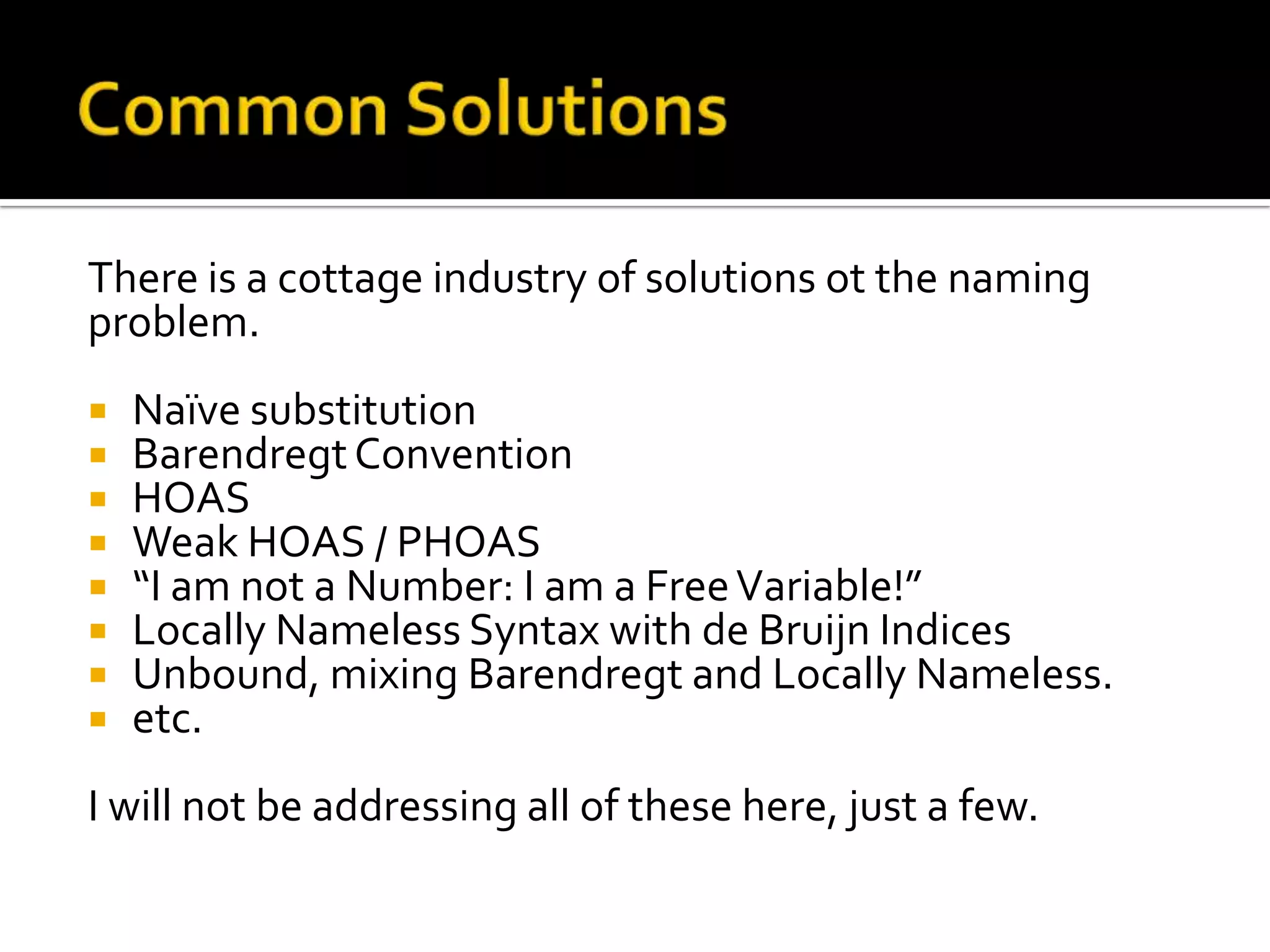 There is a cottage industry of solutions ot the naming
problem.
   Naïve substitution
   Barendregt Convention
   HOAS
   Weak HOAS / PHOAS
   “I am not a Number: I am a Free Variable!”
   Locally Nameless Syntax with de Bruijn Indices
   Unbound, mixing Barendregt and Locally Nameless.
   etc.
I will not be addressing all of these here, just a few.