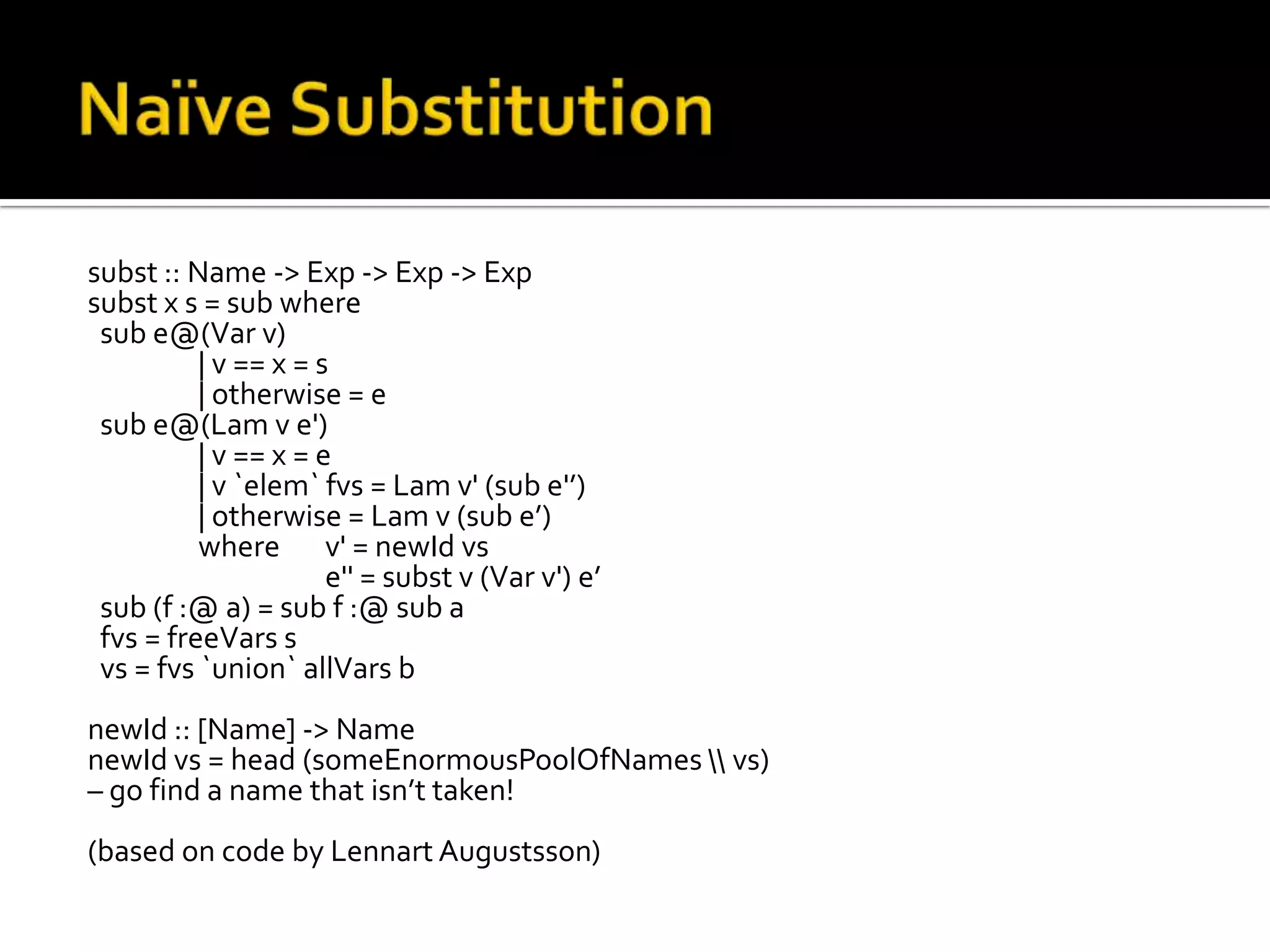 subst :: Name -> Exp -> Exp -> Exp
subst x s = sub where
 sub e@(Var v)
          | v == x = s
          | otherwise = e
 sub e@(Lam v e')
          | v == x = e
          | v `elem` fvs = Lam v' (sub e'’)
          | otherwise = Lam v (sub e’)
          where v' = newId vs
                      e'' = subst v (Var v') e’
 sub (f :@ a) = sub f :@ sub a
 fvs = freeVars s
 vs = fvs `union` allVars b
newId :: [Name] -> Name
newId vs = head (someEnormousPoolOfNames  vs)
– go find a name that isn’t taken!
(based on code by Lennart Augustsson)