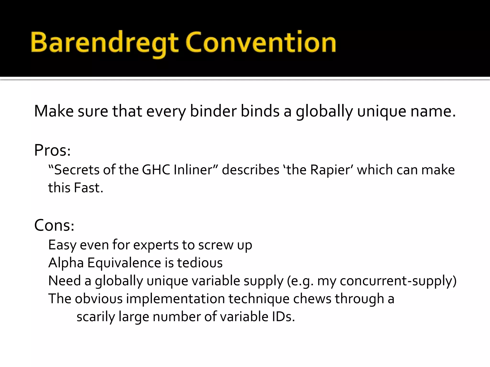 Make sure that every binder binds a globally unique name.

Pros:
 “Secrets of the GHC Inliner” describes ‘the Rapier’ which can make
 this Fast.

Cons:
 Easy even for experts to screw up
 Alpha Equivalence is tedious
 Need a globally unique variable supply (e.g. my concurrent-supply)
 The obvious implementation technique chews through a
     scarily large number of variable IDs.