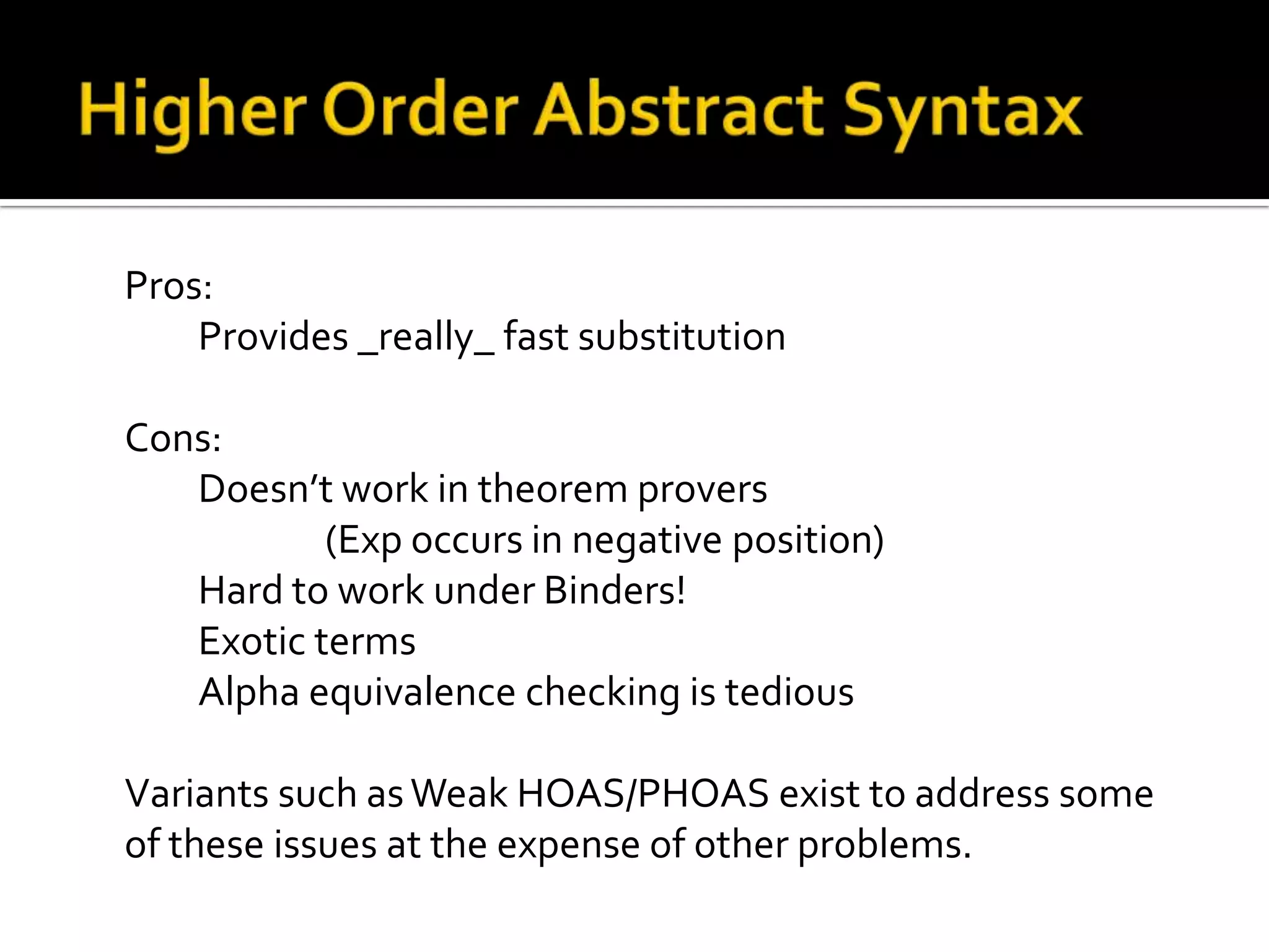 Pros:
    Provides _really_ fast substitution

Cons:
   Doesn’t work in theorem provers
           (Exp occurs in negative position)
   Hard to work under Binders!
   Exotic terms
   Alpha equivalence checking is tedious

Variants such as Weak HOAS/PHOAS exist to address some
of these issues at the expense of other problems.