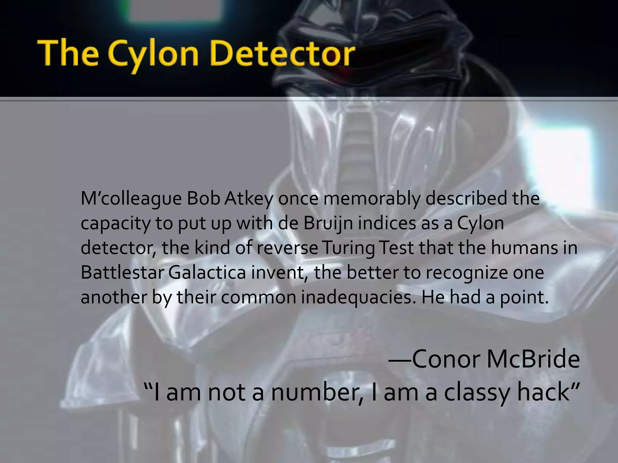 M’colleague Bob Atkey once memorably described the
capacity to put up with de Bruijn indices as a Cylon
detector, the kind of reverse Turing Test that the humans in
Battlestar Galactica invent, the better to recognize one
another by their common inadequacies. He had a point.


                             —Conor McBride
       “I am not a number, I am a classy hack”