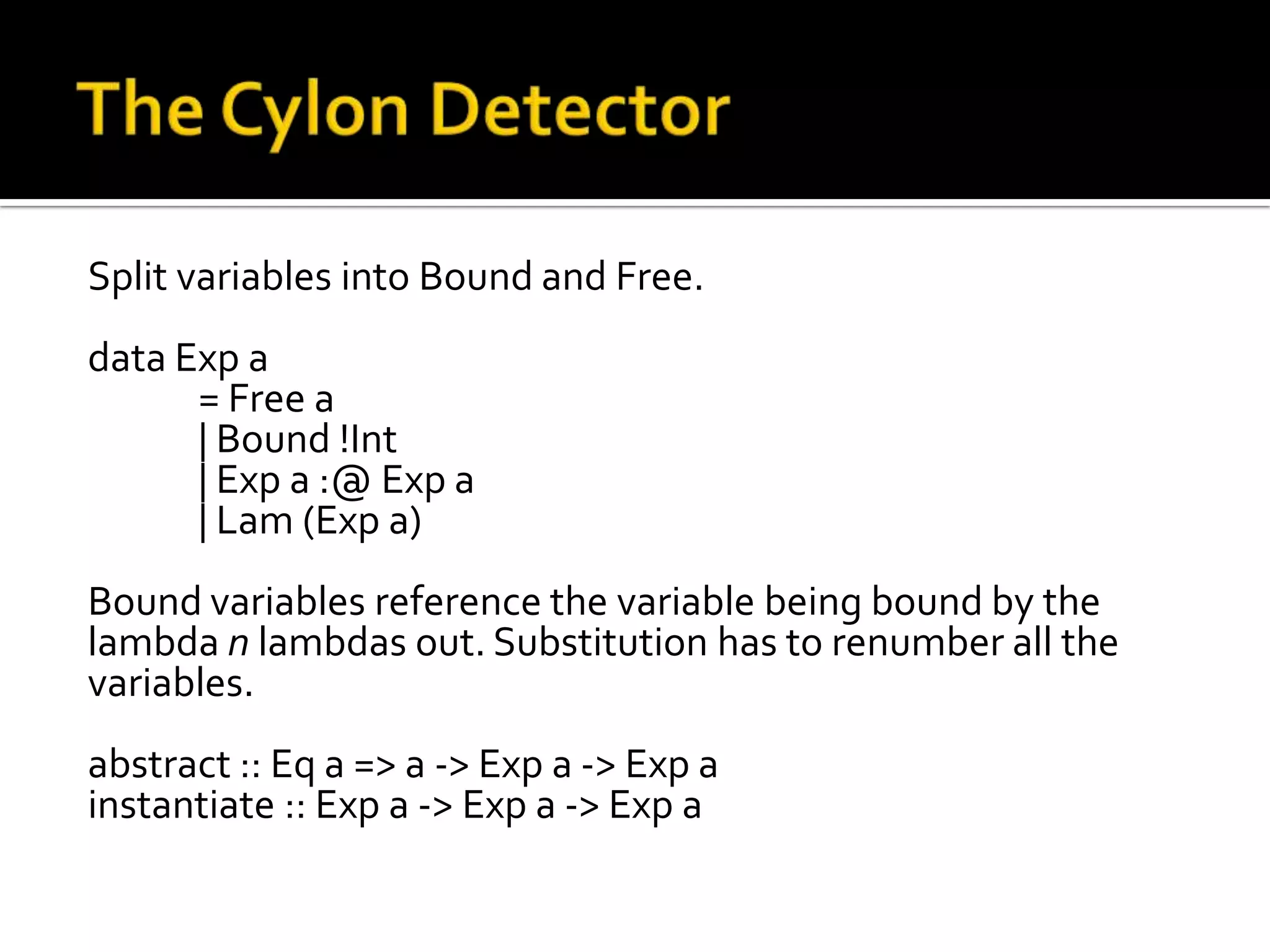 Split variables into Bound and Free.
data Exp a
      = Free a
      | Bound !Int
      | Exp a :@ Exp a
      | Lam (Exp a)
Bound variables reference the variable being bound by the
lambda n lambdas out. Substitution has to renumber all the
variables.
abstract :: Eq a => a -> Exp a -> Exp a
instantiate :: Exp a -> Exp a -> Exp a