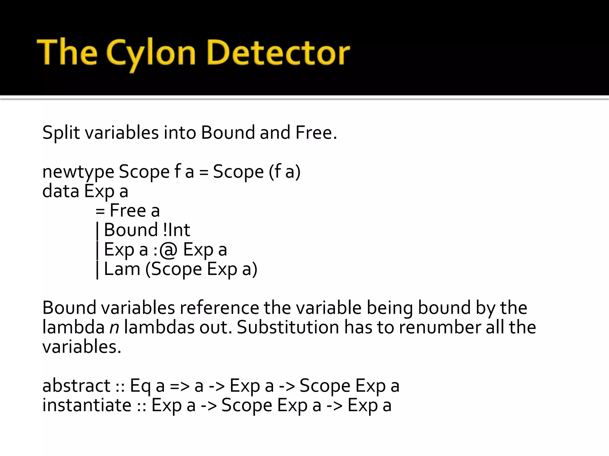 Split variables into Bound and Free.
newtype Scope f a = Scope (f a)
data Exp a
      = Free a
      | Bound !Int
      | Exp a :@ Exp a
      | Lam (Scope Exp a)
Bound variables reference the variable being bound by the
lambda n lambdas out. Substitution has to renumber all the
variables.
abstract :: Eq a => a -> Exp a -> Scope Exp a
instantiate :: Exp a -> Scope Exp a -> Exp a