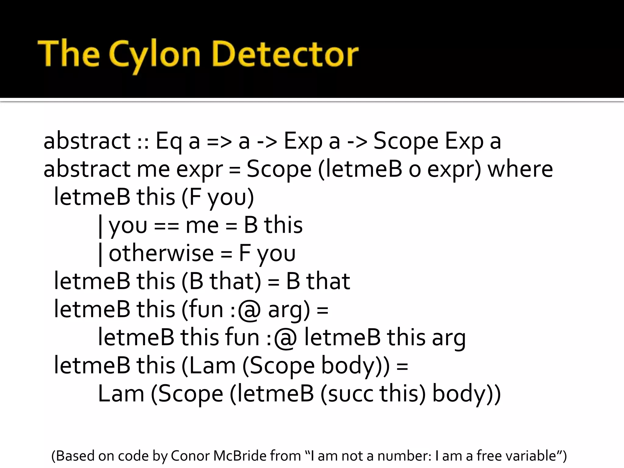 abstract :: Eq a => a -> Exp a -> Scope Exp a
abstract me expr = Scope (letmeB 0 expr) where
 letmeB this (F you)
     | you == me = B this
     | otherwise = F you
 letmeB this (B that) = B that
 letmeB this (fun :@ arg) =
     letmeB this fun :@ letmeB this arg
 letmeB this (Lam (Scope body)) =
     Lam (Scope (letmeB (succ this) body))

(Based on code by Conor McBride from “I am not a number: I am a free variable”)