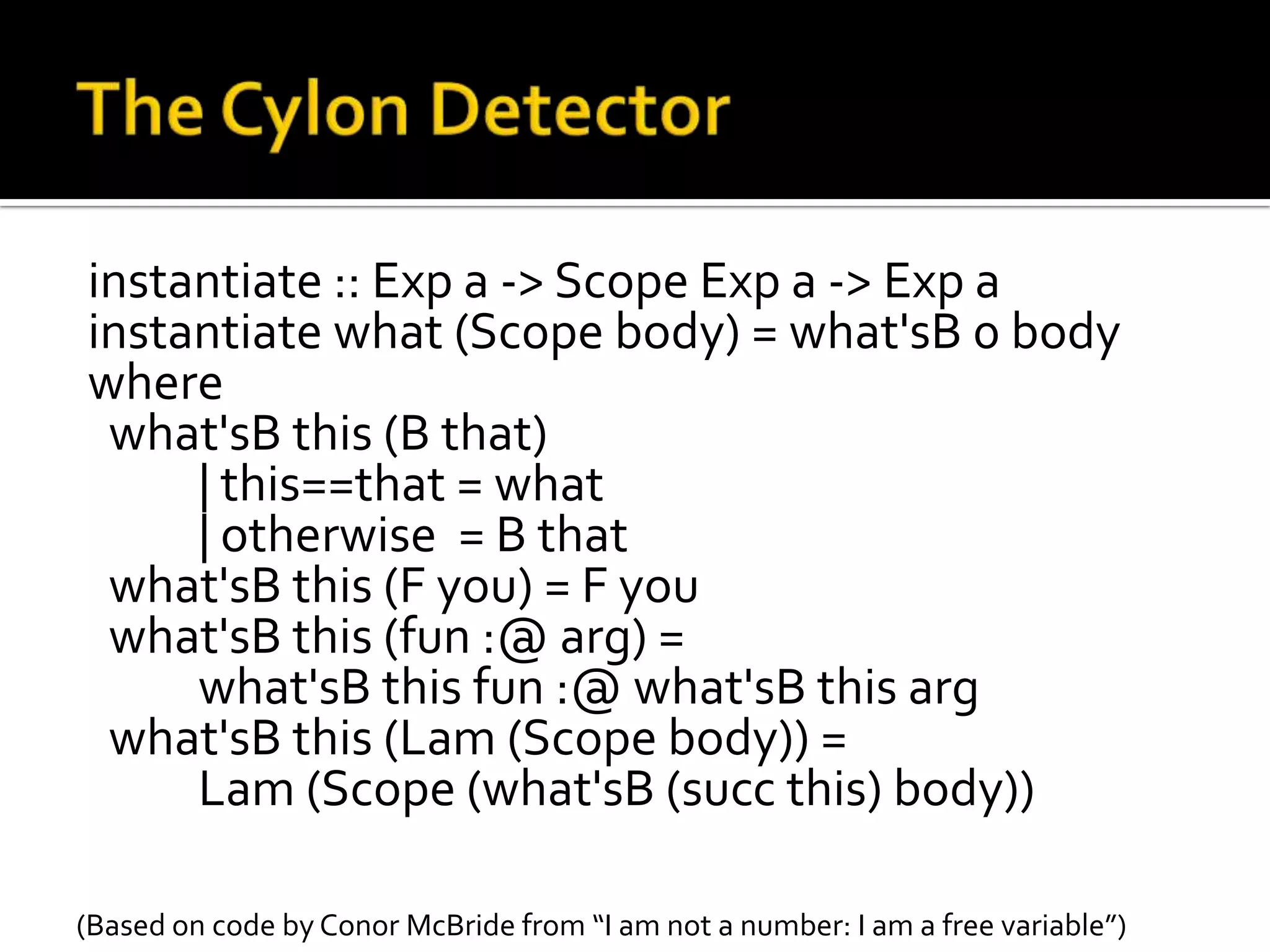 instantiate :: Exp a -> Scope Exp a -> Exp a
instantiate what (Scope body) = what'sB 0 body
where
 what'sB this (B that)
     | this==that = what
     | otherwise = B that
 what'sB this (F you) = F you
 what'sB this (fun :@ arg) =
     what'sB this fun :@ what'sB this arg
 what'sB this (Lam (Scope body)) =
     Lam (Scope (what'sB (succ this) body))

(Based on code by Conor McBride from “I am not a number: I am a free variable”)