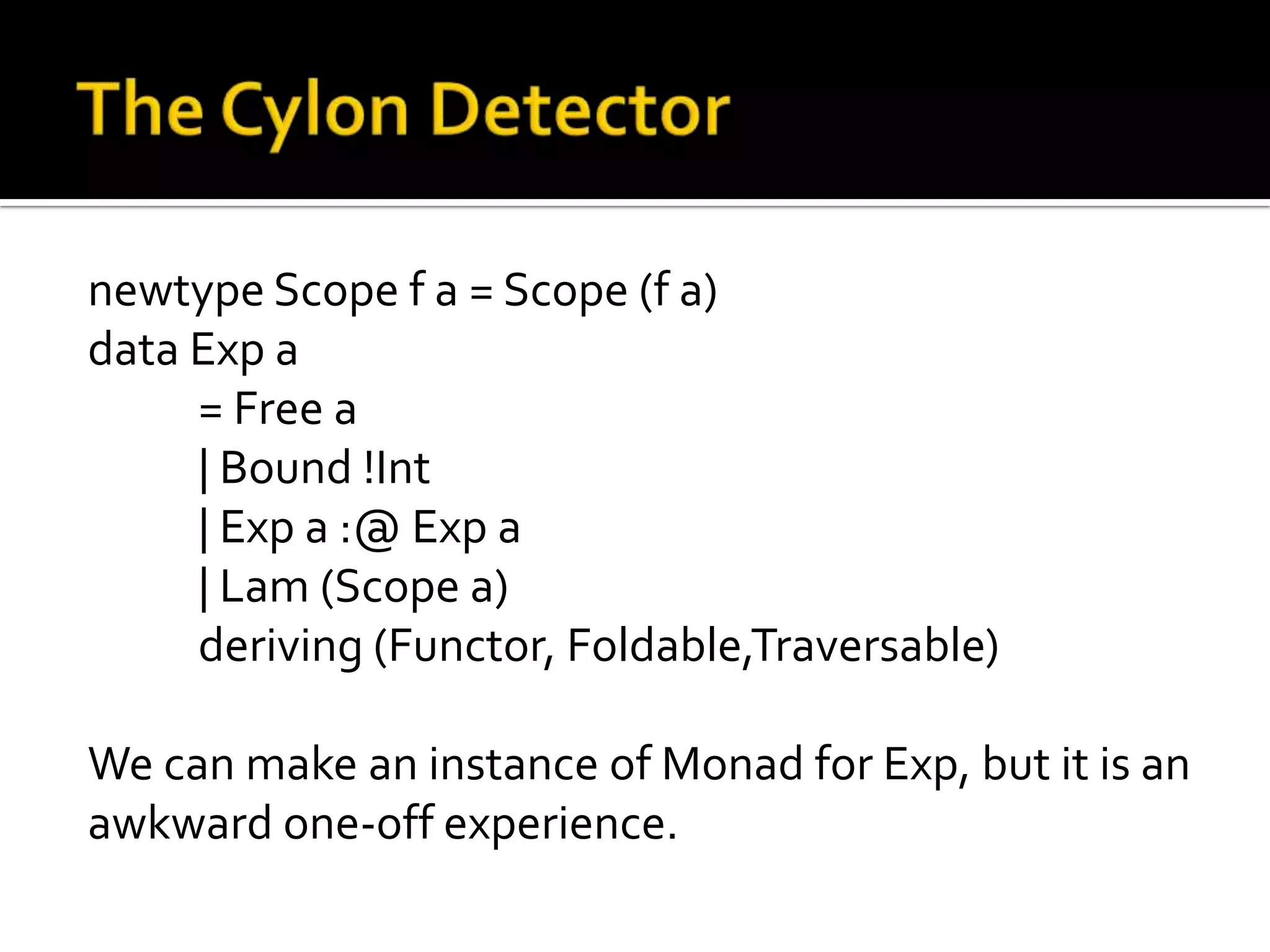 newtype Scope f a = Scope (f a)
data Exp a
     = Free a
     | Bound !Int
     | Exp a :@ Exp a
     | Lam (Scope a)
     deriving (Functor, Foldable,Traversable)

We can make an instance of Monad for Exp, but it is an
awkward one-off experience.