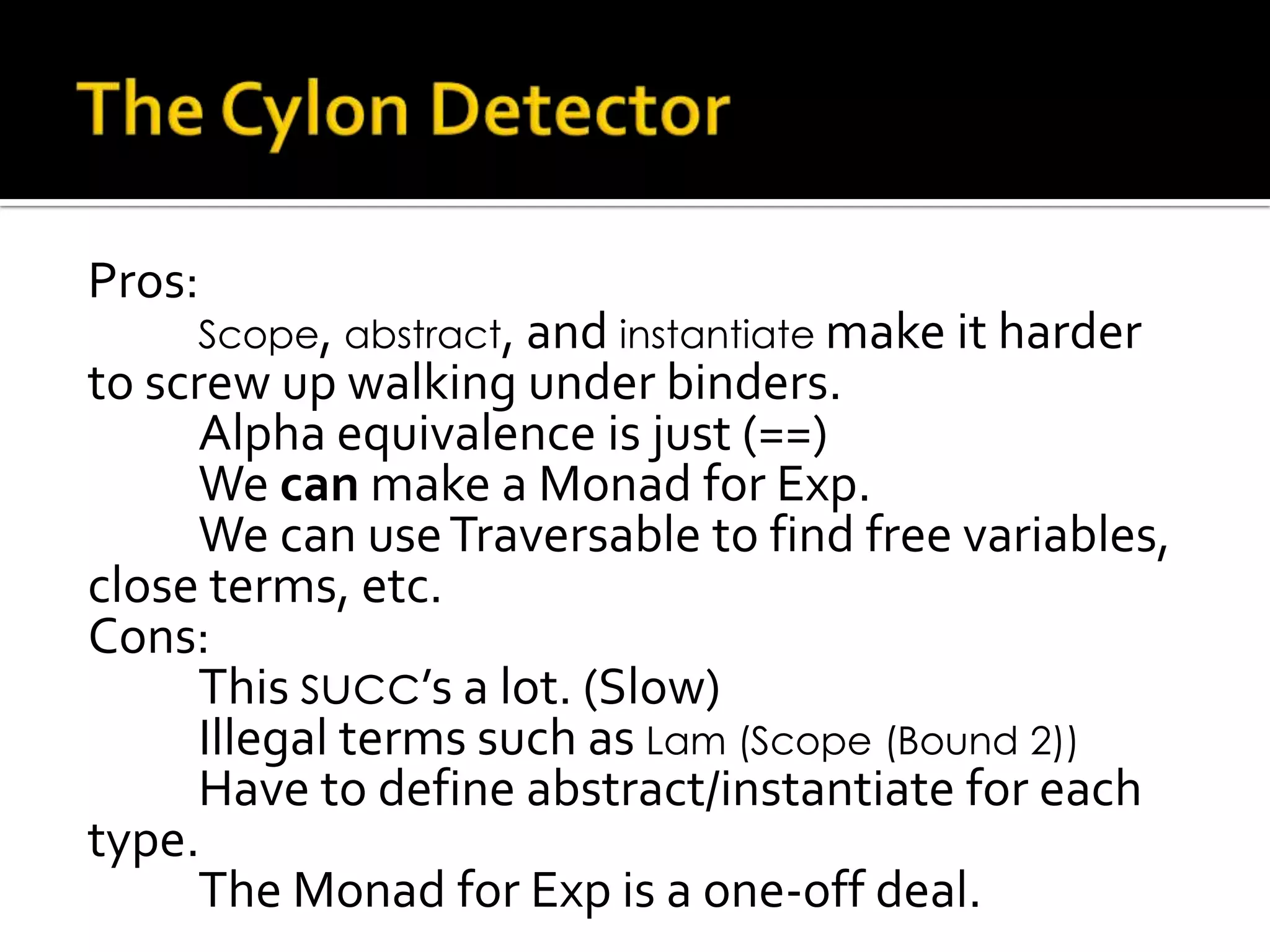 Pros:
     Scope, abstract, and instantiate make it harder
to screw up walking under binders.
      Alpha equivalence is just (==)
      We can make a Monad for Exp.
      We can use Traversable to find free variables,
close terms, etc.
Cons:
      This succ’s a lot. (Slow)
      Illegal terms such as Lam (Scope (Bound 2))
      Have to define abstract/instantiate for each
type.
      The Monad for Exp is a one-off deal.