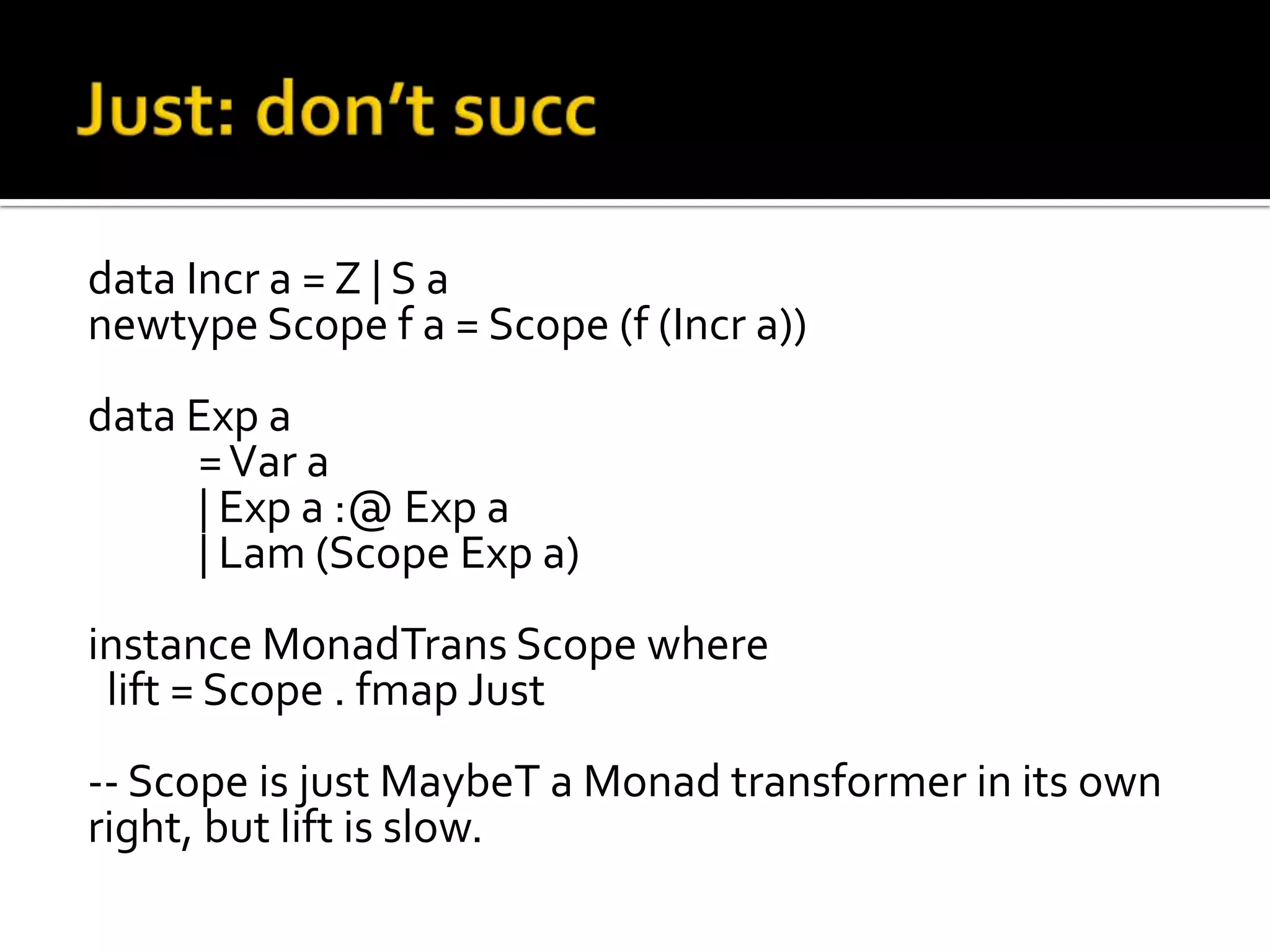 data Incr a = Z | S a
newtype Scope f a = Scope (f (Incr a))
data Exp a
     = Var a
     | Exp a :@ Exp a
     | Lam (Scope Exp a)
instance MonadTrans Scope where
 lift = Scope . fmap Just
-- Scope is just MaybeT a Monad transformer in its own
right, but lift is slow.
