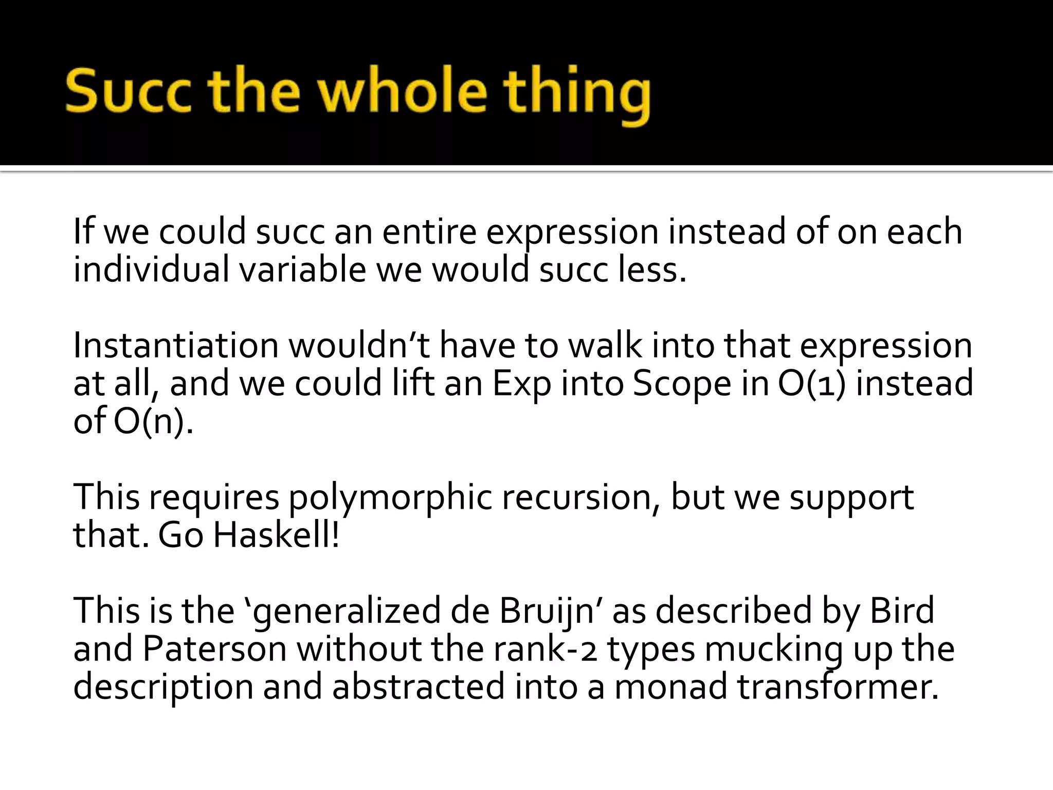 If we could succ an entire expression instead of on each
individual variable we would succ less.
Instantiation wouldn’t have to walk into that expression
at all, and we could lift an Exp into Scope in O(1) instead
of O(n).
This requires polymorphic recursion, but we support
that. Go Haskell!
This is the ‘generalized de Bruijn’ as described by Bird
and Paterson without the rank-2 types mucking up the
description and abstracted into a monad transformer.