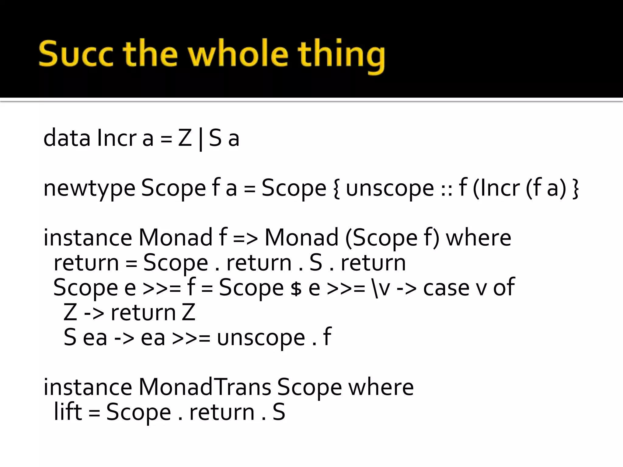 data Incr a = Z | S a
newtype Scope f a = Scope { unscope :: f (Incr (f a) }
instance Monad f => Monad (Scope f) where
 return = Scope . return . S . return
 Scope e >>= f = Scope $ e >>= v -> case v of
  Z -> return Z
  S ea -> ea >>= unscope . f
instance MonadTrans Scope where
 lift = Scope . return . S