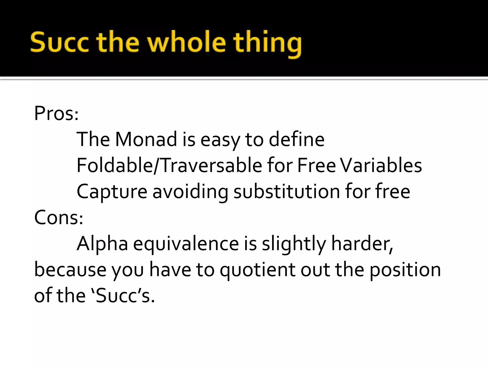 Pros:
     The Monad is easy to define
     Foldable/Traversable for Free Variables
     Capture avoiding substitution for free
Cons:
     Alpha equivalence is slightly harder,
because you have to quotient out the position
of the ‘Succ’s.