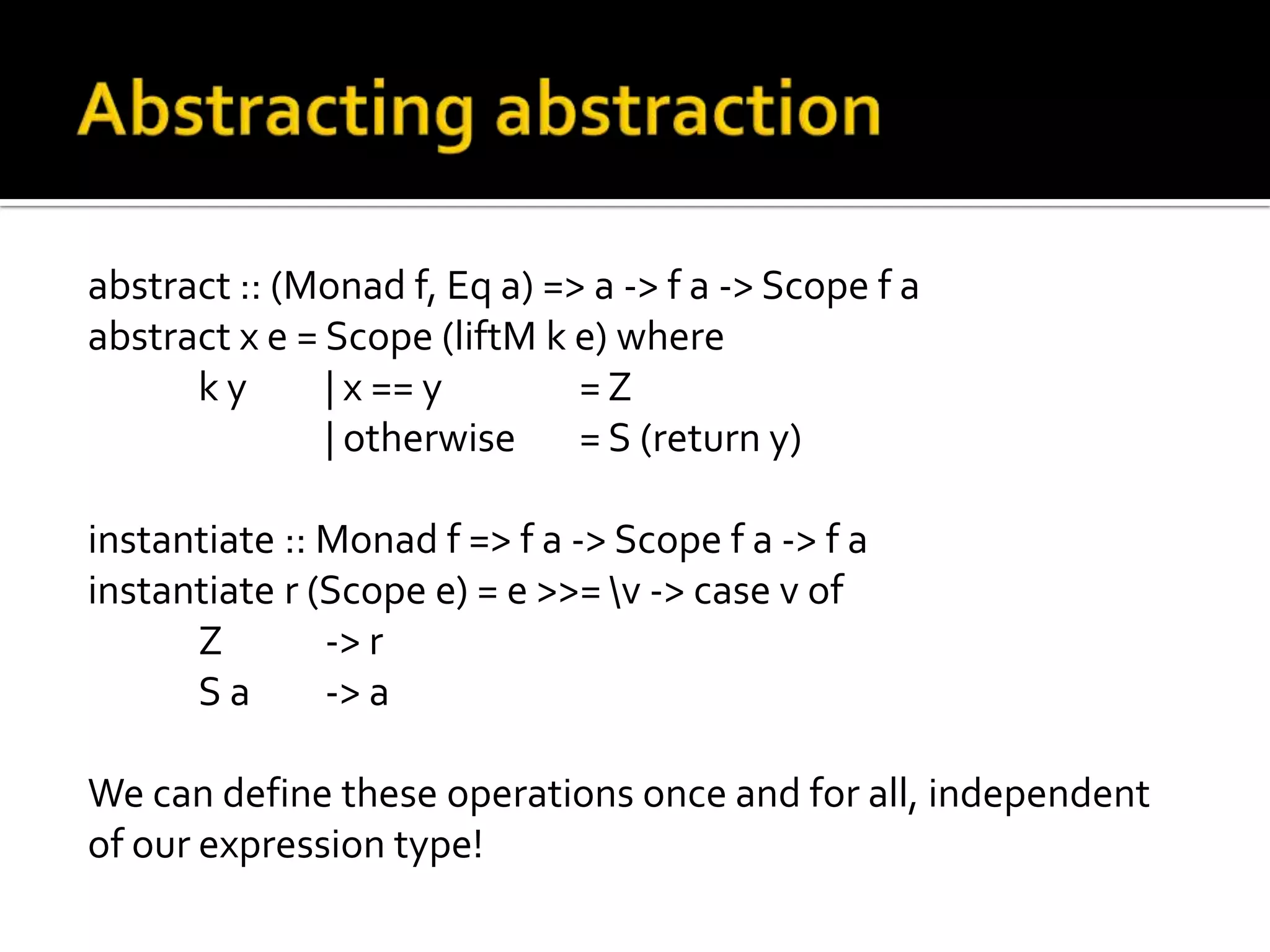 abstract :: (Monad f, Eq a) => a -> f a -> Scope f a
abstract x e = Scope (liftM k e) where
      ky       | x == y       =Z
               | otherwise = S (return y)

instantiate :: Monad f => f a -> Scope f a -> f a
instantiate r (Scope e) = e >>= v -> case v of
      Z        -> r
      Sa       -> a

We can define these operations once and for all, independent
of our expression type!