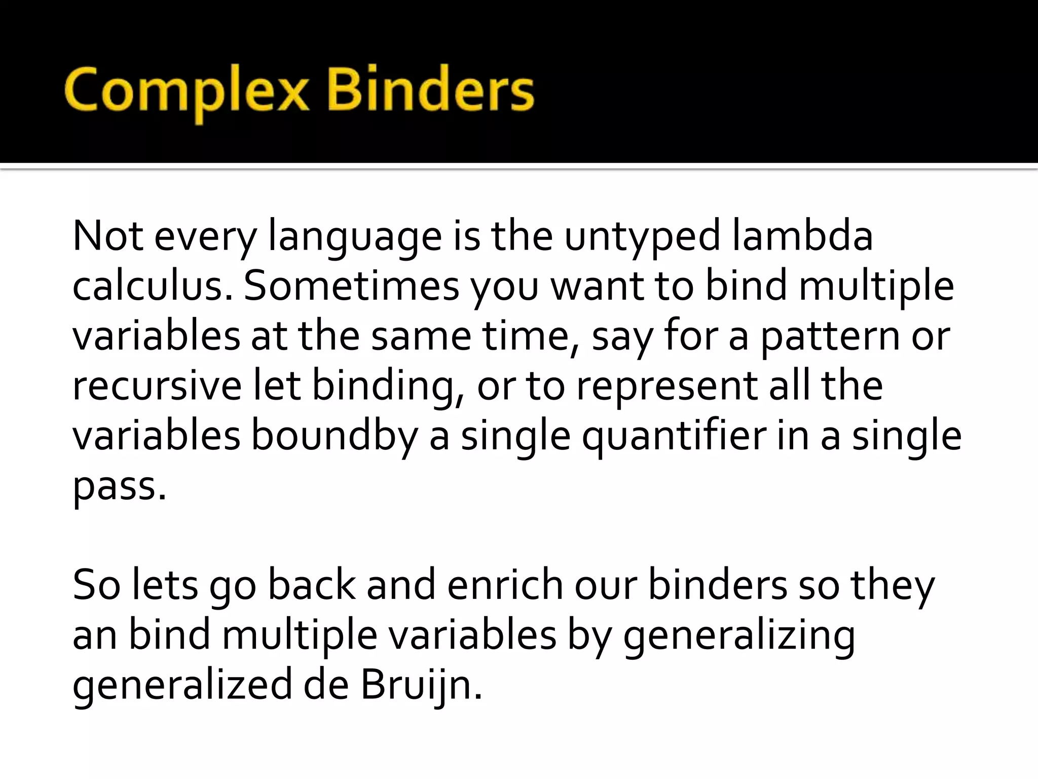 Not every language is the untyped lambda
calculus. Sometimes you want to bind multiple
variables at the same time, say for a pattern or
recursive let binding, or to represent all the
variables boundby a single quantifier in a single
pass.

So lets go back and enrich our binders so they
an bind multiple variables by generalizing
generalized de Bruijn.