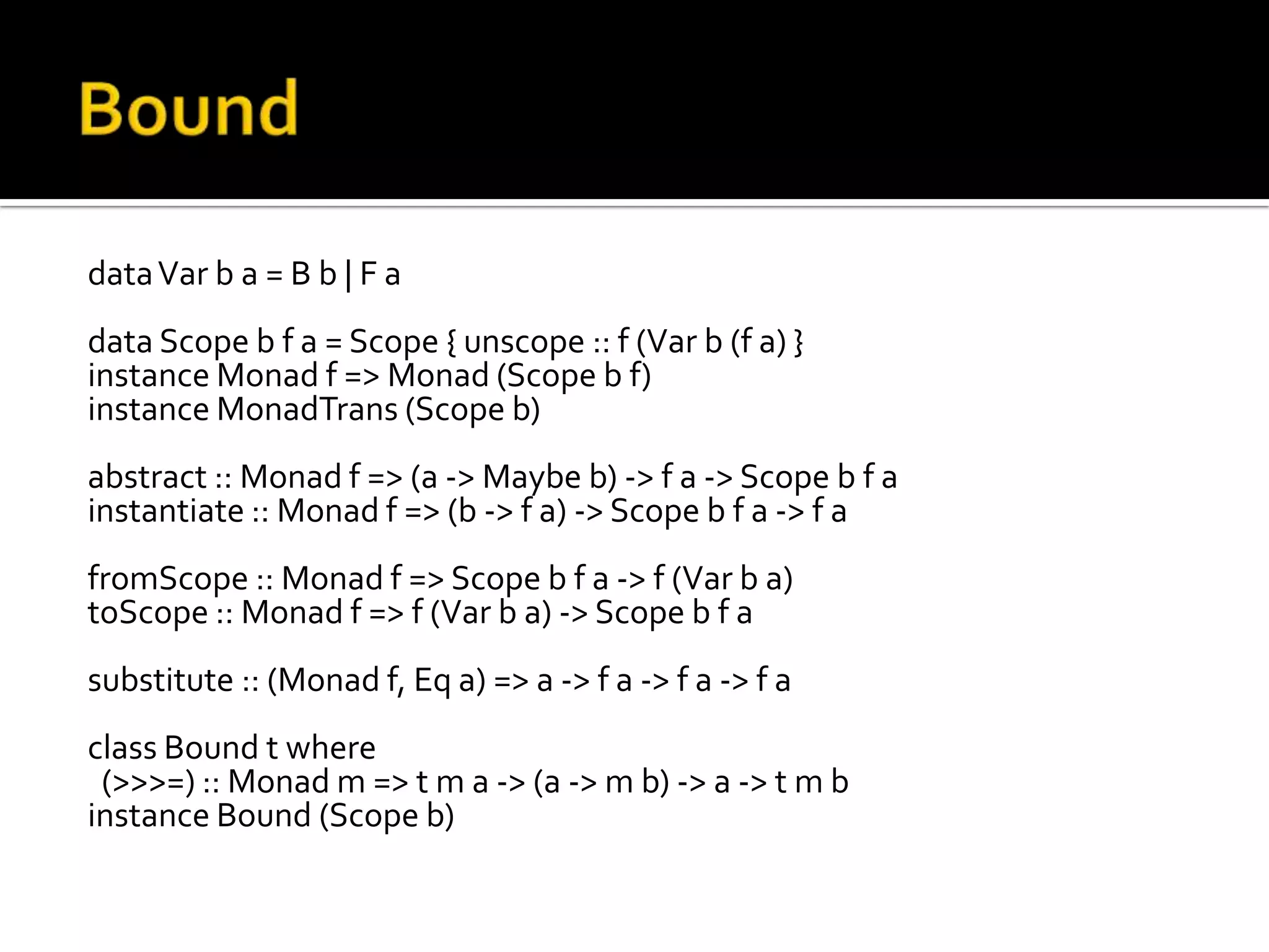 data Var b a = B b | F a
data Scope b f a = Scope { unscope :: f (Var b (f a) }
instance Monad f => Monad (Scope b f)
instance MonadTrans (Scope b)
abstract :: Monad f => (a -> Maybe b) -> f a -> Scope b f a
instantiate :: Monad f => (b -> f a) -> Scope b f a -> f a
fromScope :: Monad f => Scope b f a -> f (Var b a)
toScope :: Monad f => f (Var b a) -> Scope b f a
substitute :: (Monad f, Eq a) => a -> f a -> f a -> f a
class Bound t where
 (>>>=) :: Monad m => t m a -> (a -> m b) -> a -> t m b
instance Bound (Scope b)