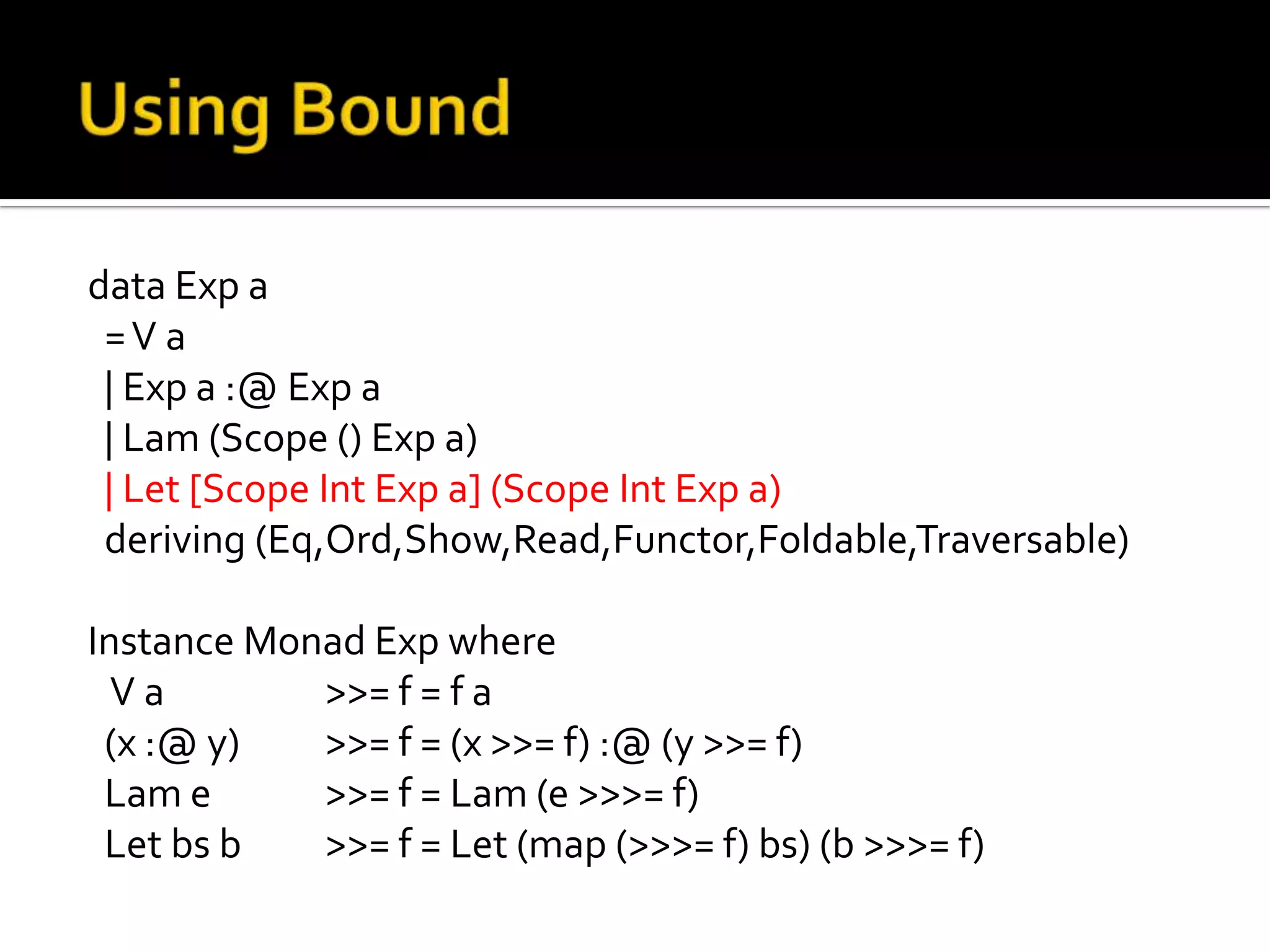 data Exp a
 =V a
 | Exp a :@ Exp a
 | Lam (Scope () Exp a)
 | Let [Scope Int Exp a] (Scope Int Exp a)
 deriving (Eq,Ord,Show,Read,Functor,Foldable,Traversable)

Instance Monad Exp where
  Va        >>= f = f a
 (x :@ y)   >>= f = (x >>= f) :@ (y >>= f)
 Lam e      >>= f = Lam (e >>>= f)
 Let bs b   >>= f = Let (map (>>>= f) bs) (b >>>= f)