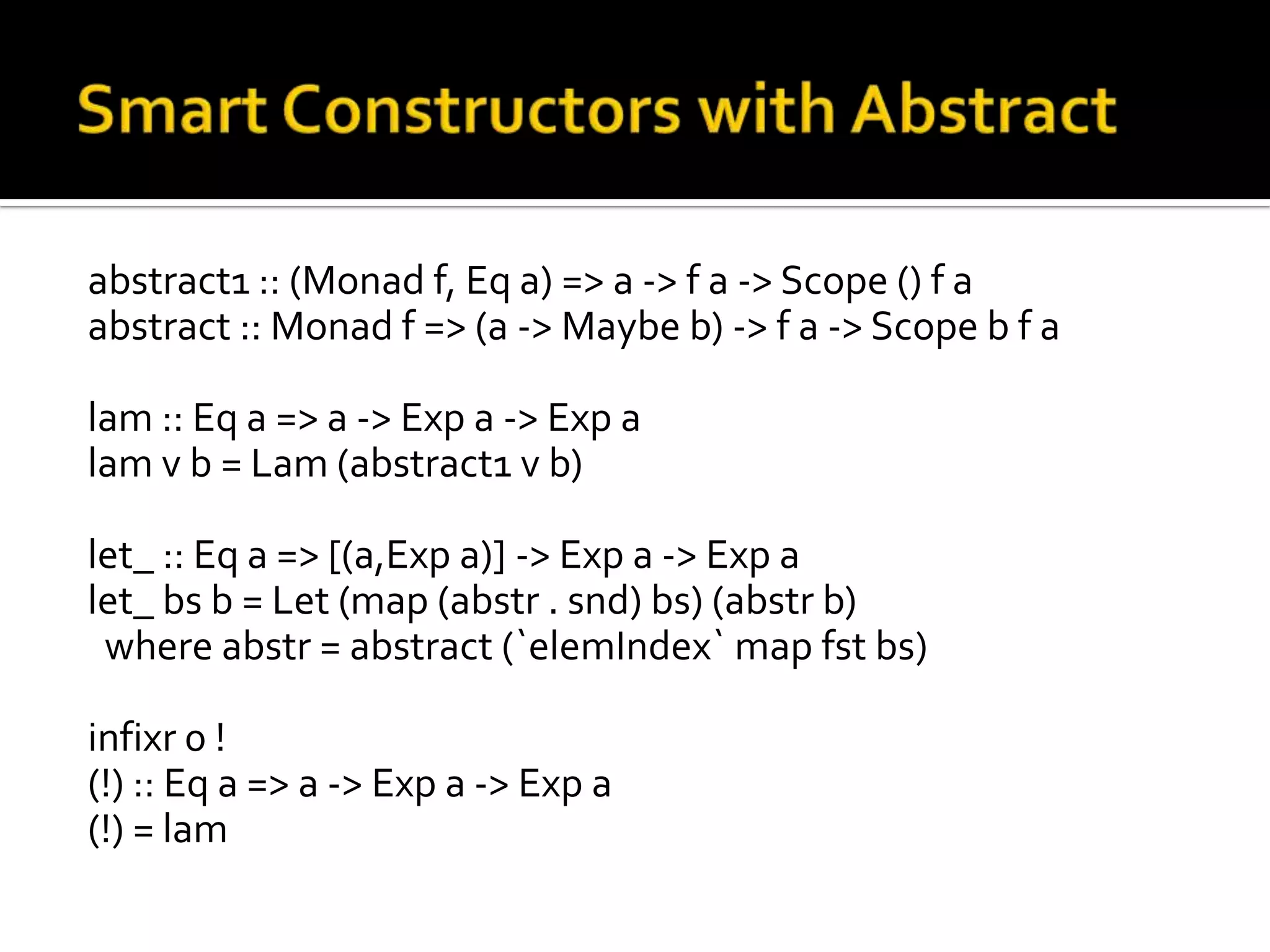 abstract1 :: (Monad f, Eq a) => a -> f a -> Scope () f a
abstract :: Monad f => (a -> Maybe b) -> f a -> Scope b f a

lam :: Eq a => a -> Exp a -> Exp a
lam v b = Lam (abstract1 v b)

let_ :: Eq a => [(a,Exp a)] -> Exp a -> Exp a
let_ bs b = Let (map (abstr . snd) bs) (abstr b)
 where abstr = abstract (`elemIndex` map fst bs)

infixr 0 !
(!) :: Eq a => a -> Exp a -> Exp a
(!) = lam