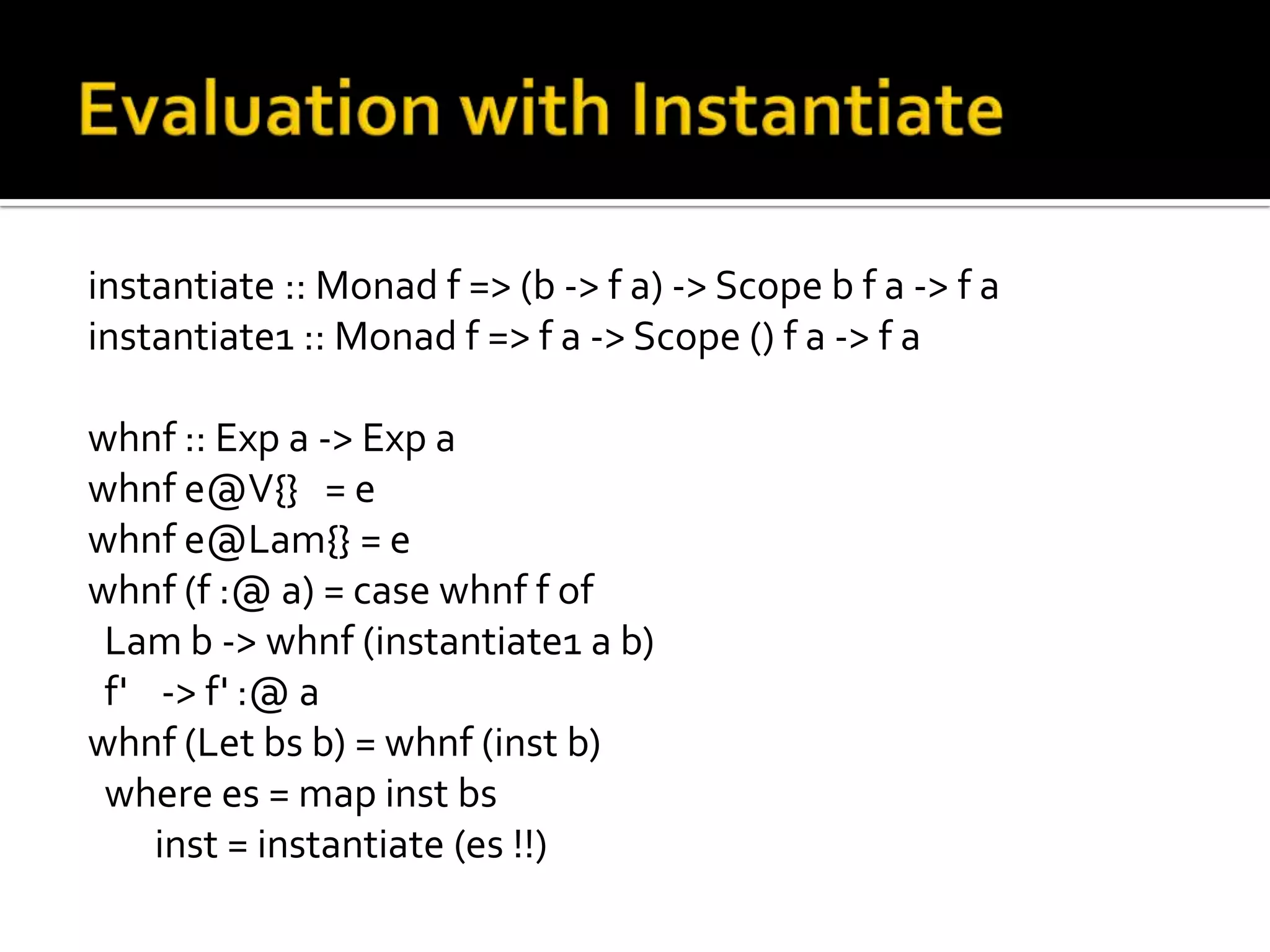 instantiate :: Monad f => (b -> f a) -> Scope b f a -> f a
instantiate1 :: Monad f => f a -> Scope () f a -> f a

whnf :: Exp a -> Exp a
whnf e@V{} = e
whnf e@Lam{} = e
whnf (f :@ a) = case whnf f of
 Lam b -> whnf (instantiate1 a b)
 f' -> f' :@ a
whnf (Let bs b) = whnf (inst b)
 where es = map inst bs
    inst = instantiate (es !!)