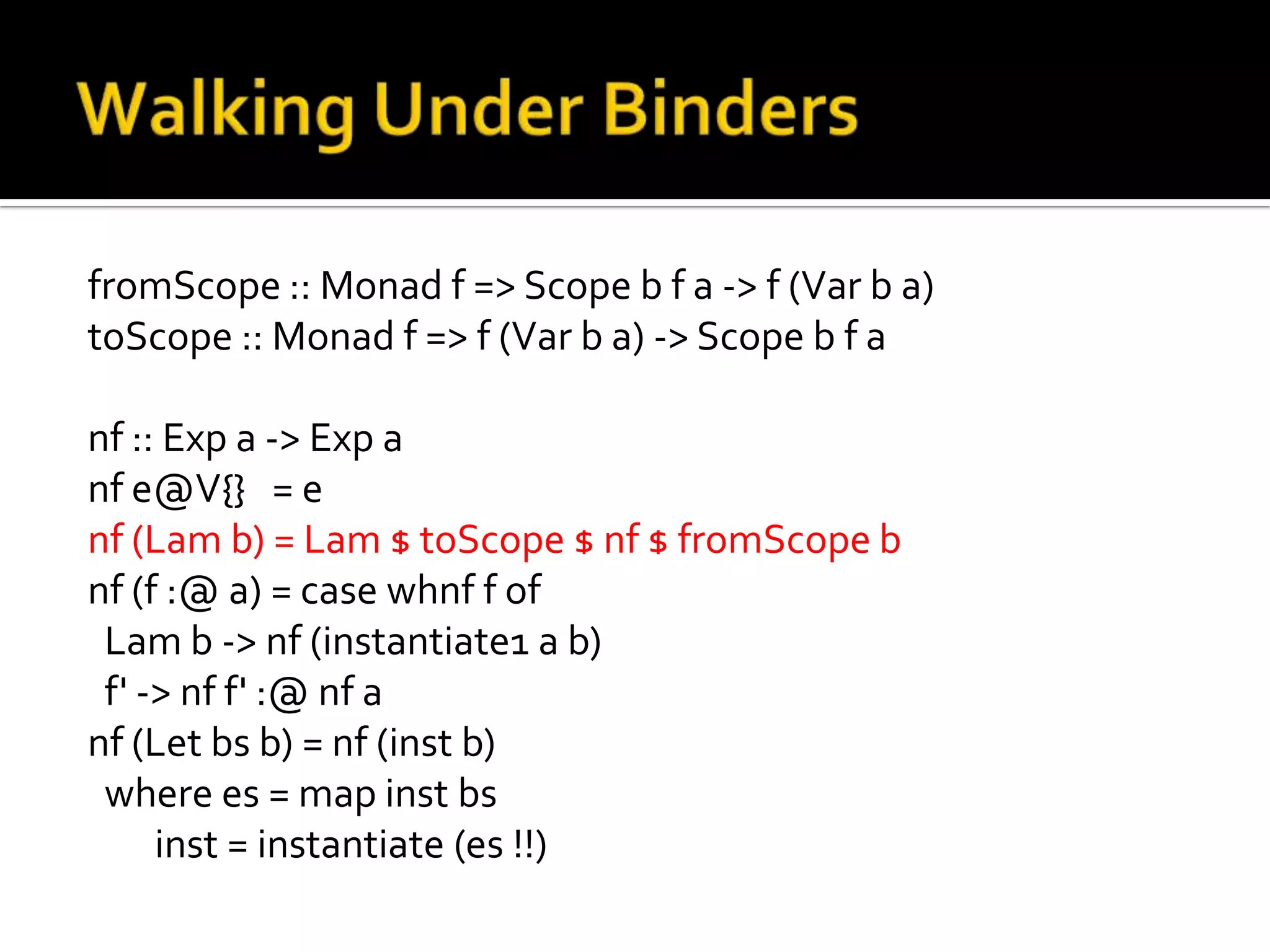 fromScope :: Monad f => Scope b f a -> f (Var b a)
toScope :: Monad f => f (Var b a) -> Scope b f a

nf :: Exp a -> Exp a
nf e@V{} = e
nf (Lam b) = Lam $ toScope $ nf $ fromScope b
nf (f :@ a) = case whnf f of
 Lam b -> nf (instantiate1 a b)
 f' -> nf f' :@ nf a
nf (Let bs b) = nf (inst b)
 where es = map inst bs
     inst = instantiate (es !!)