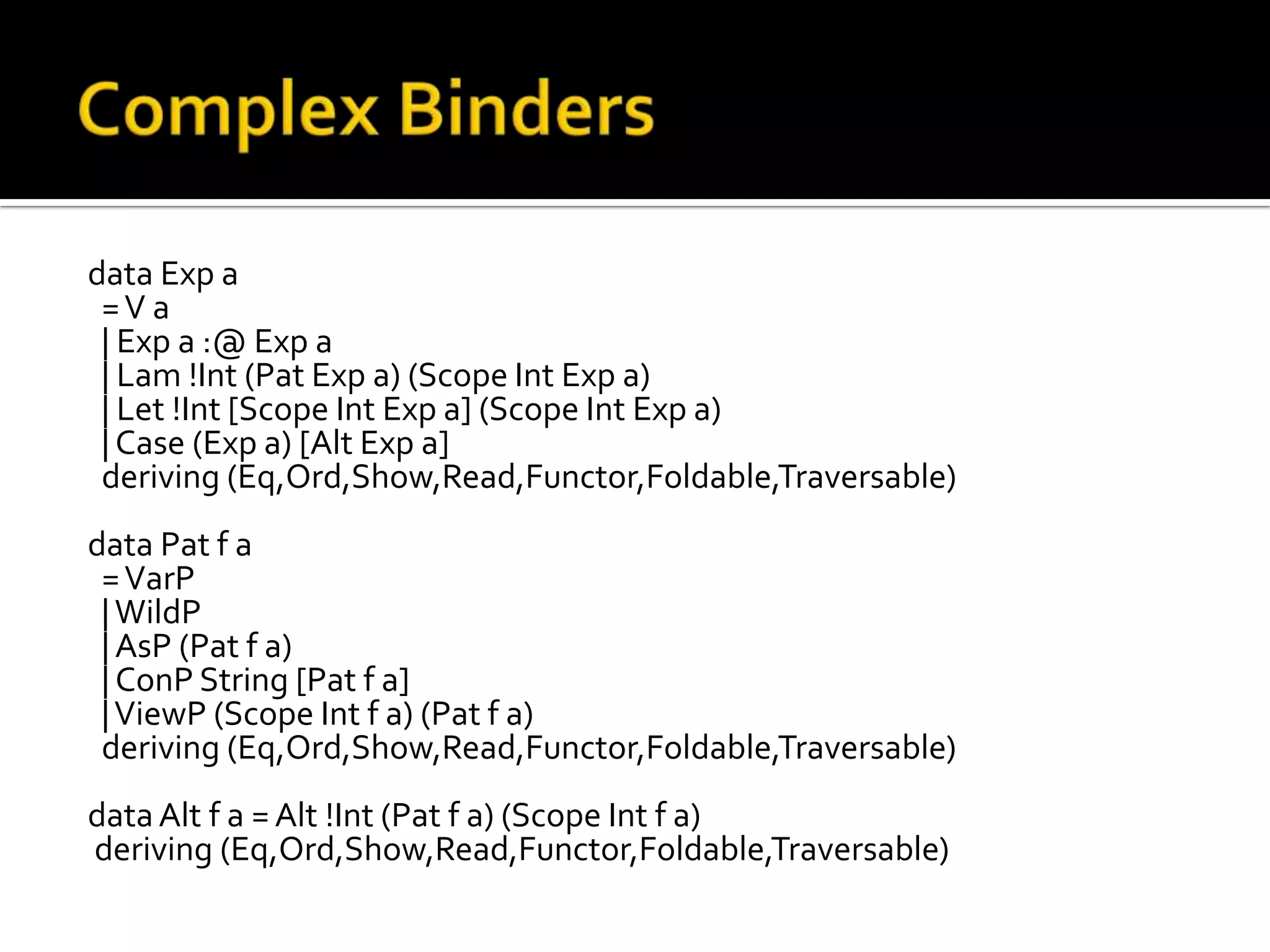 data Exp a
 =V a
 | Exp a :@ Exp a
 | Lam !Int (Pat Exp a) (Scope Int Exp a)
 | Let !Int [Scope Int Exp a] (Scope Int Exp a)
 | Case (Exp a) [Alt Exp a]
 deriving (Eq,Ord,Show,Read,Functor,Foldable,Traversable)
data Pat f a
 = VarP
 | WildP
 | AsP (Pat f a)
 | ConP String [Pat f a]
 | ViewP (Scope Int f a) (Pat f a)
 deriving (Eq,Ord,Show,Read,Functor,Foldable,Traversable)
data Alt f a = Alt !Int (Pat f a) (Scope Int f a)
deriving (Eq,Ord,Show,Read,Functor,Foldable,Traversable)