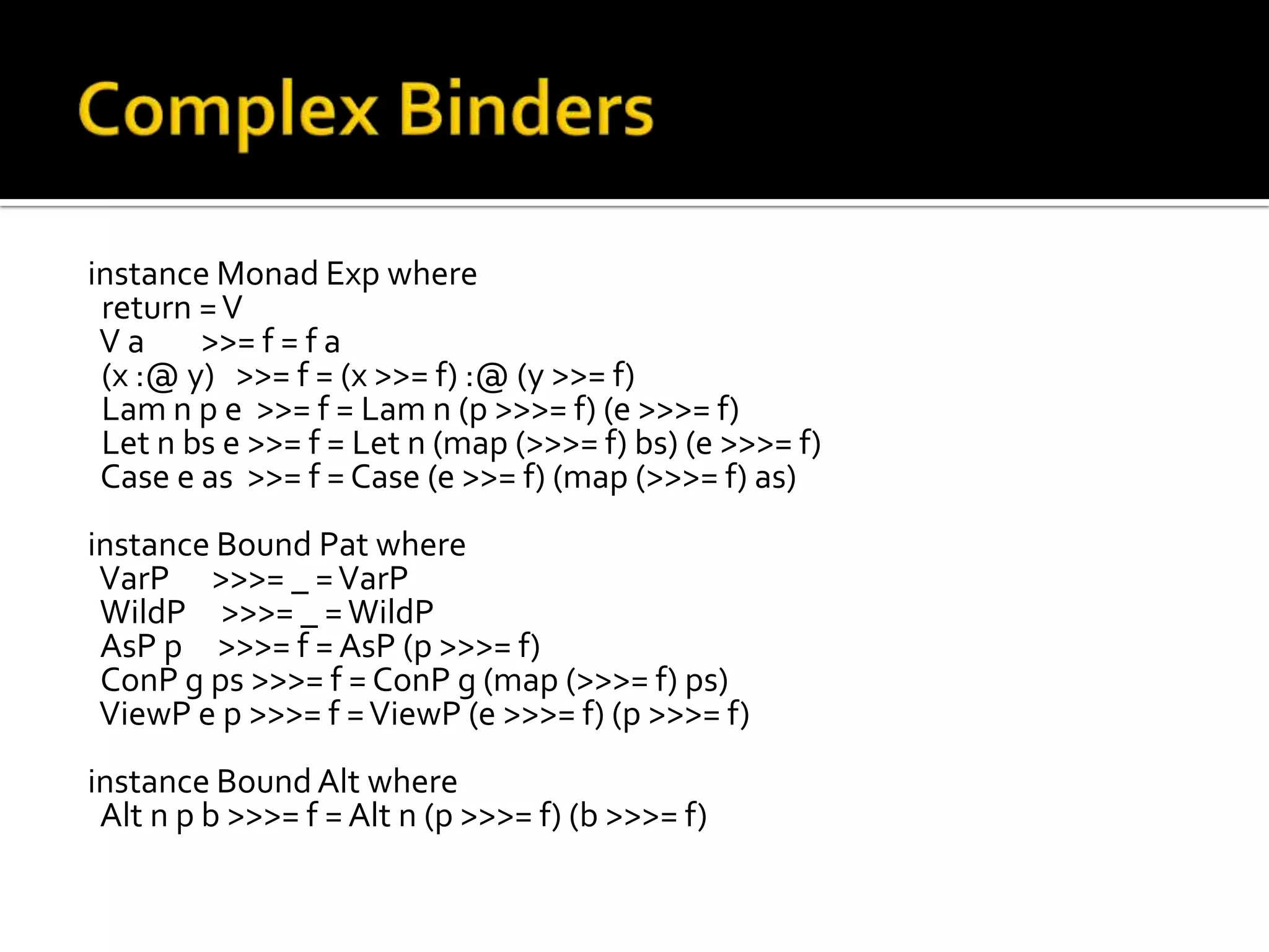 instance Monad Exp where
 return = V
 Va     >>= f = f a
 (x :@ y) >>= f = (x >>= f) :@ (y >>= f)
 Lam n p e >>= f = Lam n (p >>>= f) (e >>>= f)
 Let n bs e >>= f = Let n (map (>>>= f) bs) (e >>>= f)
 Case e as >>= f = Case (e >>= f) (map (>>>= f) as)
instance Bound Pat where
 VarP >>>= _ = VarP
 WildP >>>= _ = WildP
 AsP p >>>= f = AsP (p >>>= f)
 ConP g ps >>>= f = ConP g (map (>>>= f) ps)
 ViewP e p >>>= f = ViewP (e >>>= f) (p >>>= f)
instance Bound Alt where
 Alt n p b >>>= f = Alt n (p >>>= f) (b >>>= f)