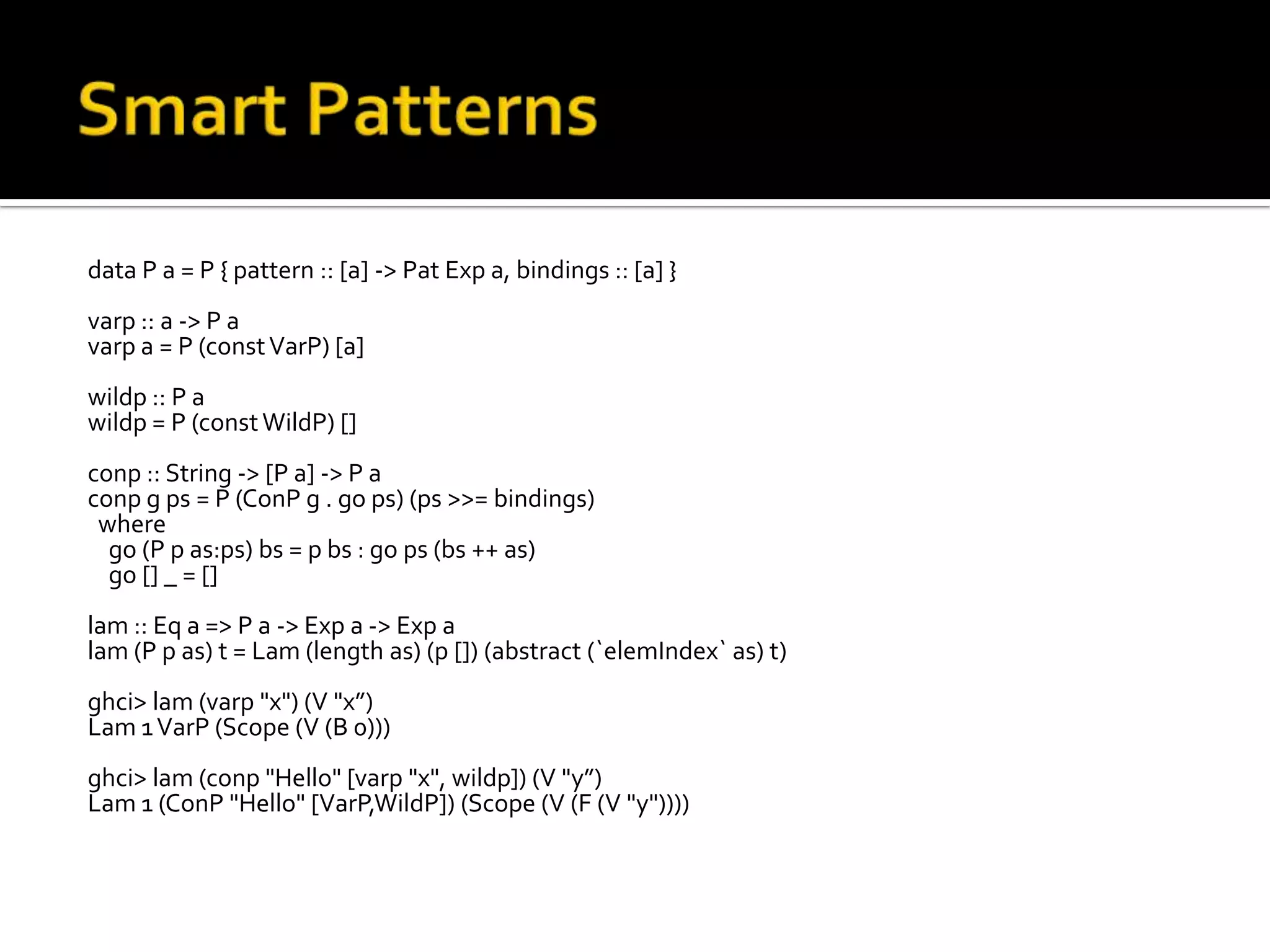 data P a = P { pattern :: [a] -> Pat Exp a, bindings :: [a] }
varp :: a -> P a
varp a = P (const VarP) [a]
wildp :: P a
wildp = P (const WildP) []
conp :: String -> [P a] -> P a
conp g ps = P (ConP g . go ps) (ps >>= bindings)
 where
  go (P p as:ps) bs = p bs : go ps (bs ++ as)
  go [] _ = []
lam :: Eq a => P a -> Exp a -> Exp a
lam (P p as) t = Lam (length as) (p []) (abstract (`elemIndex` as) t)
ghci> lam (varp "x") (V "x”)
Lam 1 VarP (Scope (V (B 0)))
ghci> lam (conp "Hello" [varp "x", wildp]) (V "y”)
Lam 1 (ConP "Hello" [VarP,WildP]) (Scope (V (F (V "y"))))