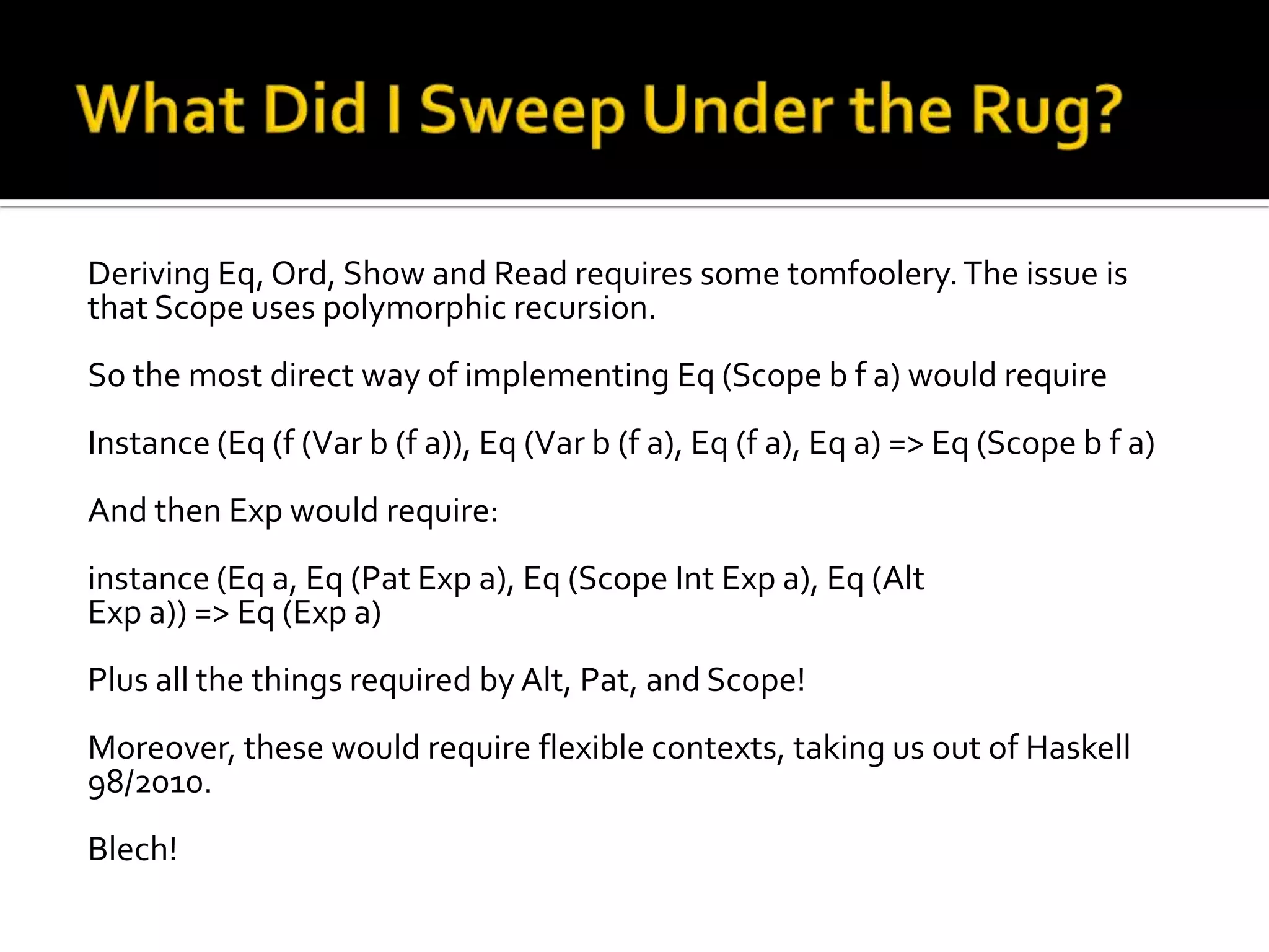 Deriving Eq, Ord, Show and Read requires some tomfoolery. The issue is
that Scope uses polymorphic recursion.
So the most direct way of implementing Eq (Scope b f a) would require
Instance (Eq (f (Var b (f a)), Eq (Var b (f a), Eq (f a), Eq a) => Eq (Scope b f a)
And then Exp would require:
instance (Eq a, Eq (Pat Exp a), Eq (Scope Int Exp a), Eq (Alt
Exp a)) => Eq (Exp a)
Plus all the things required by Alt, Pat, and Scope!
Moreover, these would require flexible contexts, taking us out of Haskell
98/2010.
Blech!