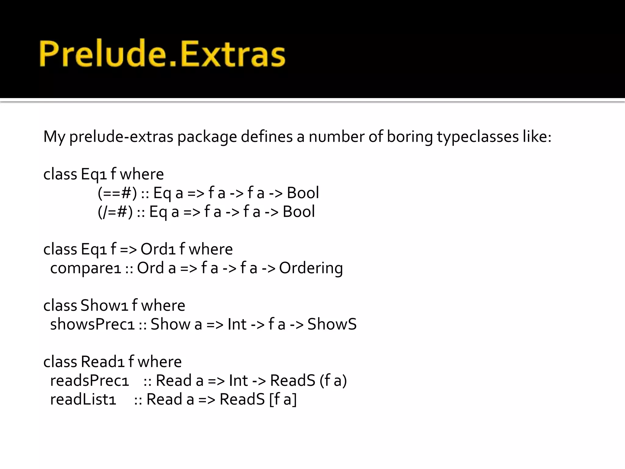 My prelude-extras package defines a number of boring typeclasses like:

class Eq1 f where
        (==#) :: Eq a => f a -> f a -> Bool
        (/=#) :: Eq a => f a -> f a -> Bool

class Eq1 f => Ord1 f where
 compare1 :: Ord a => f a -> f a -> Ordering

class Show1 f where
 showsPrec1 :: Show a => Int -> f a -> ShowS

class Read1 f where
 readsPrec1 :: Read a => Int -> ReadS (f a)
 readList1 :: Read a => ReadS [f a]