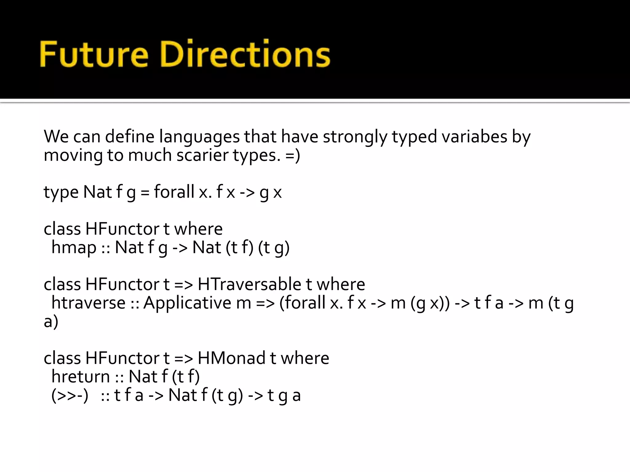We can define languages that have strongly typed variabes by
moving to much scarier types. =)
type Nat f g = forall x. f x -> g x
class HFunctor t where
 hmap :: Nat f g -> Nat (t f) (t g)
class HFunctor t => HTraversable t where
 htraverse :: Applicative m => (forall x. f x -> m (g x)) -> t f a -> m (t g
a)
class HFunctor t => HMonad t where
 hreturn :: Nat f (t f)
 (>>-) :: t f a -> Nat f (t g) -> t g a