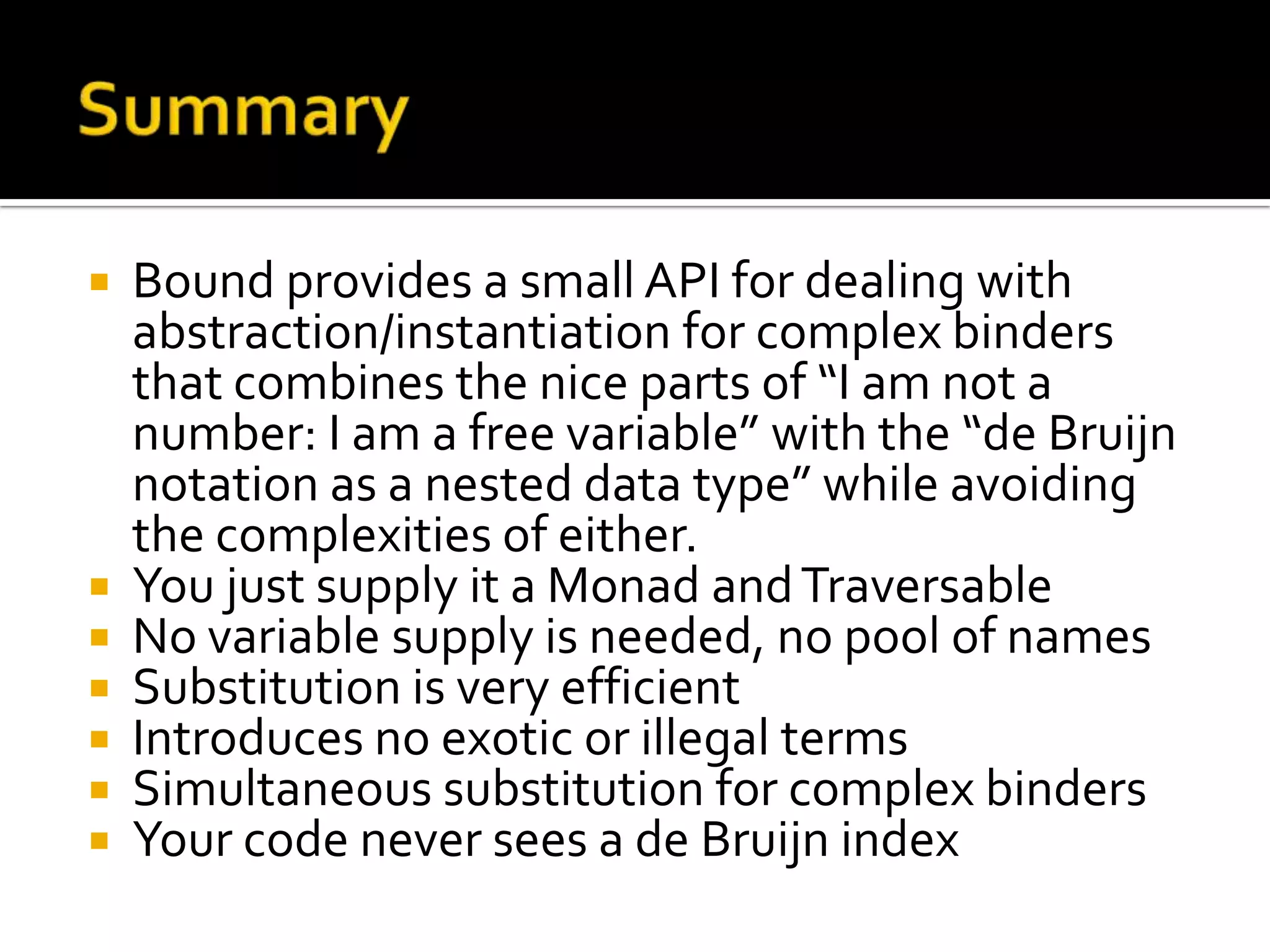  Bound provides a small API for dealing with
  abstraction/instantiation for complex binders
  that combines the nice parts of “I am not a
  number: I am a free variable” with the “de Bruijn
  notation as a nested data type” while avoiding
  the complexities of either.
 You just supply it a Monad and Traversable
 No variable supply is needed, no pool of names
 Substitution is very efficient
 Introduces no exotic or illegal terms
 Simultaneous substitution for complex binders
 Your code never sees a de Bruijn index