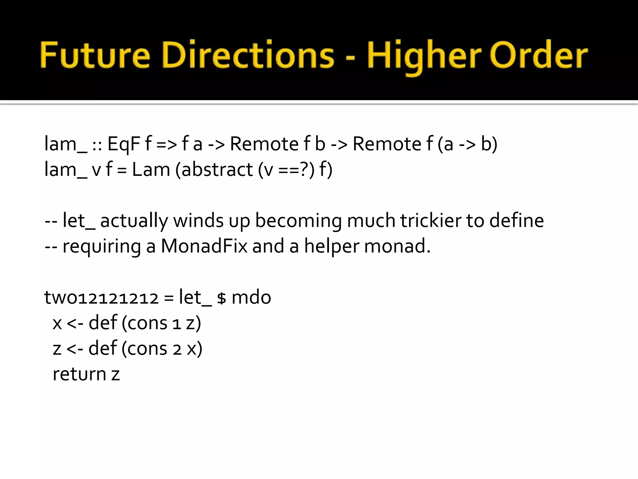 lam_ :: EqF f => f a -> Remote f b -> Remote f (a -> b)
lam_ v f = Lam (abstract (v ==?) f)

-- let_ actually winds up becoming much trickier to define
-- requiring a MonadFix and a helper monad.

two12121212 = let_ $ mdo
 x <- def (cons 1 z)
 z <- def (cons 2 x)
 return z
