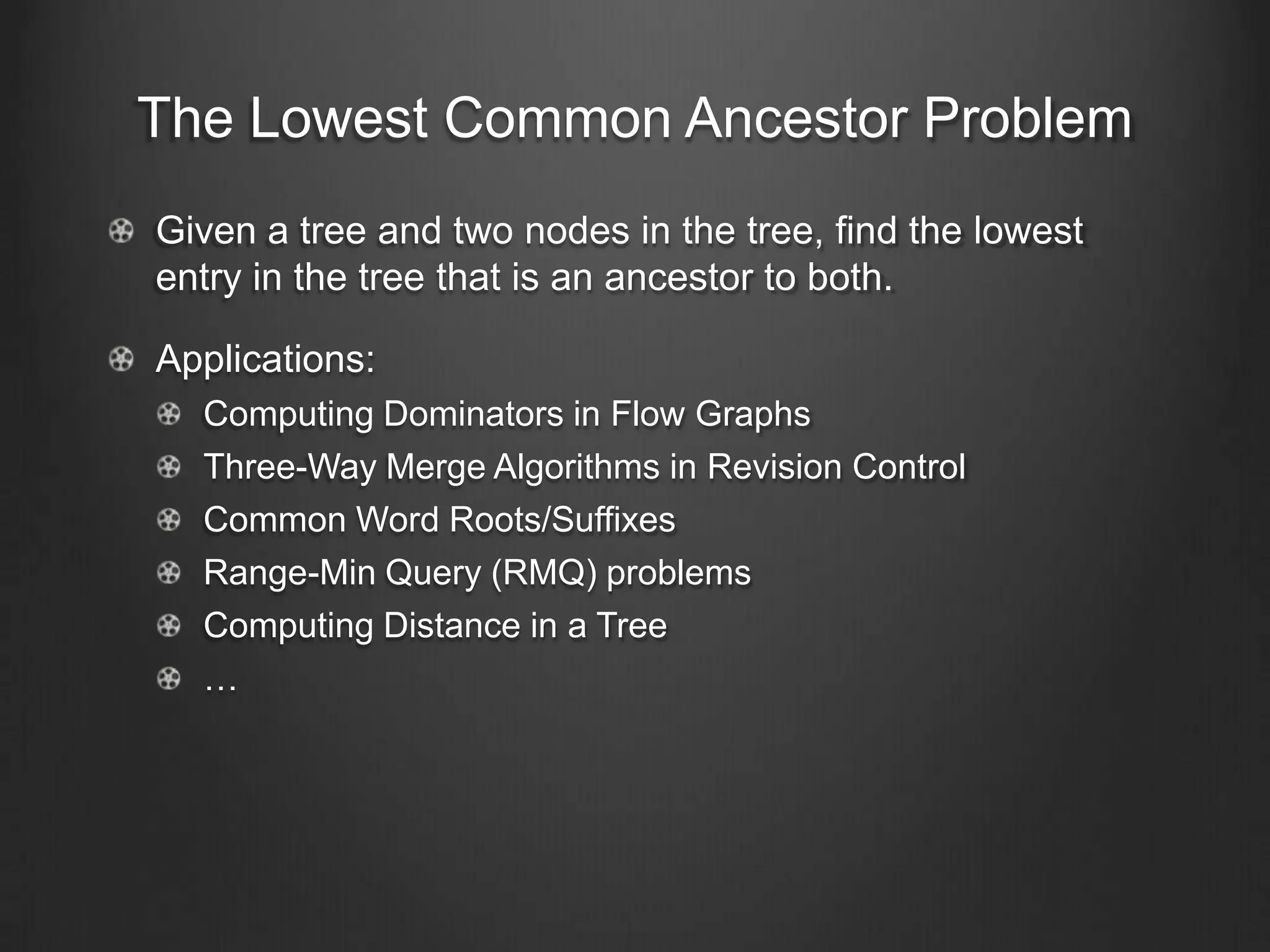 The Lowest Common Ancestor Problem
Given a tree and two nodes in the tree, find the lowest
entry in the tree that is an ancestor to both.

Applications:
  Computing Dominators in Flow Graphs
  Three-Way Merge Algorithms in Revision Control
  Common Word Roots/Suffixes
  Range-Min Query (RMQ) problems
  Computing Distance in a Tree
  …
