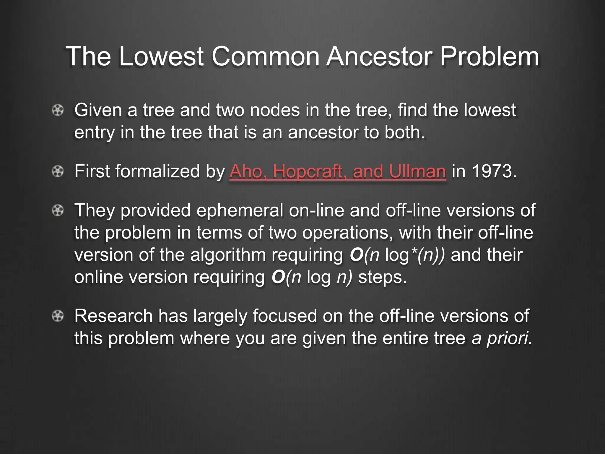 The Lowest Common Ancestor Problem
Given a tree and two nodes in the tree, find the lowest
entry in the tree that is an ancestor to both.

First formalized by Aho, Hopcraft, and Ullman in 1973.

They provided ephemeral on-line and off-line versions of
the problem in terms of two operations, with their off-line
version of the algorithm requiring O(n log*(n)) and their
online version requiring O(n log n) steps.

Research has largely focused on the off-line versions of
this problem where you are given the entire tree a priori.