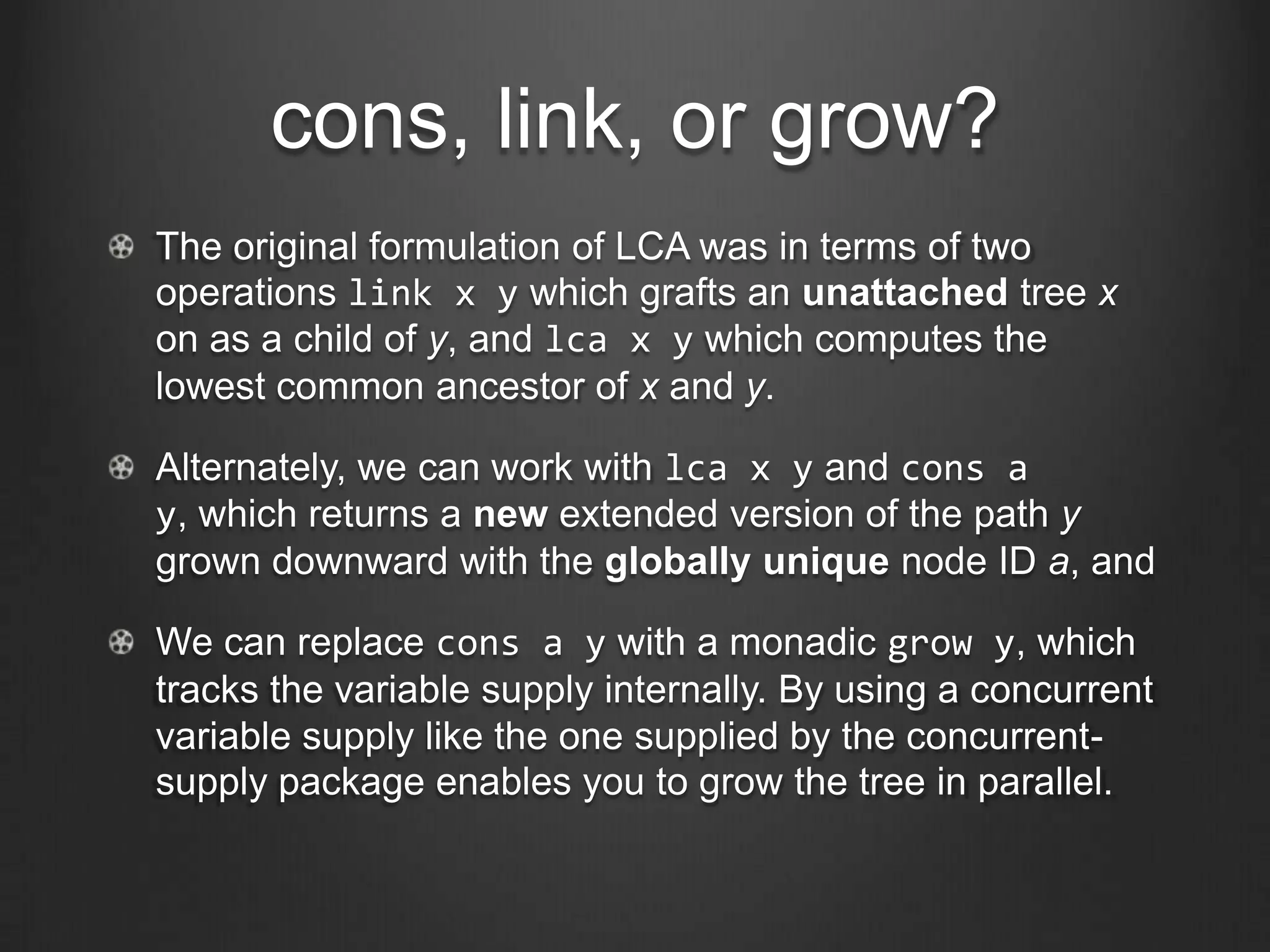 cons, link, or grow?
The original formulation of LCA was in terms of two
operations link x y which grafts an unattached tree x
on as a child of y, and lca x y which computes the
lowest common ancestor of x and y.

Alternately, we can work with lca x y and cons a
y, which returns a new extended version of the path y
grown downward with the globally unique node ID a, and

We can replace cons a y with a monadic grow y, which
tracks the variable supply internally. By using a concurrent
variable supply like the one supplied by the concurrent-
supply package enables you to grow the tree in parallel.