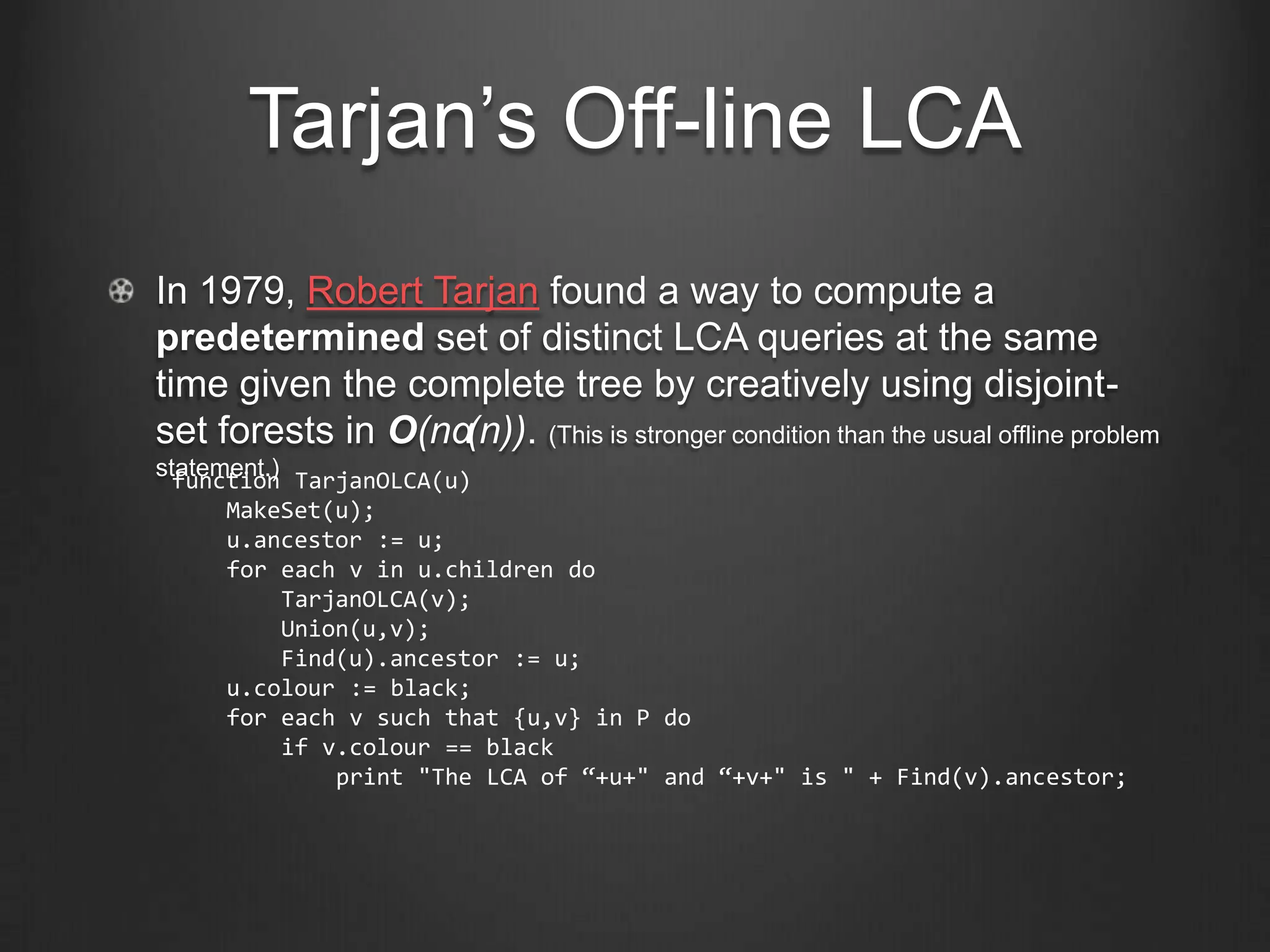Tarjan’s Off-line LCA
In 1979, Robert Tarjan found a way to compute a
predetermined set of distinct LCA queries at the same
time given the complete tree by creatively using disjoint-
set forests in O(nα(n)). (This is stronger condition than the usual offline problem
statement.) TarjanOLCA(u)
  function
      MakeSet(u);
      u.ancestor := u;
      for each v in u.children do
           TarjanOLCA(v);
           Union(u,v);
           Find(u).ancestor := u;
      u.colour := black;
      for each v such that {u,v} in P do
           if v.colour == black
               print "The LCA of “+u+" and “+v+" is " + Find(v).ancestor;
