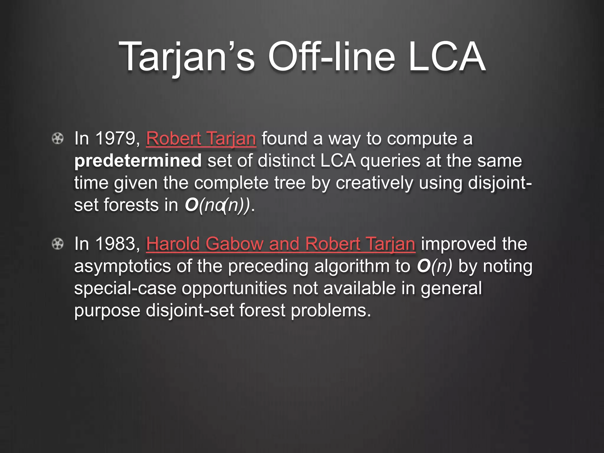 Tarjan’s Off-line LCA
In 1979, Robert Tarjan found a way to compute a
predetermined set of distinct LCA queries at the same
time given the complete tree by creatively using disjoint-
set forests in O(nα(n)).

In 1983, Harold Gabow and Robert Tarjan improved the
asymptotics of the preceding algorithm to O(n) by noting
special-case opportunities not available in general
purpose disjoint-set forest problems.