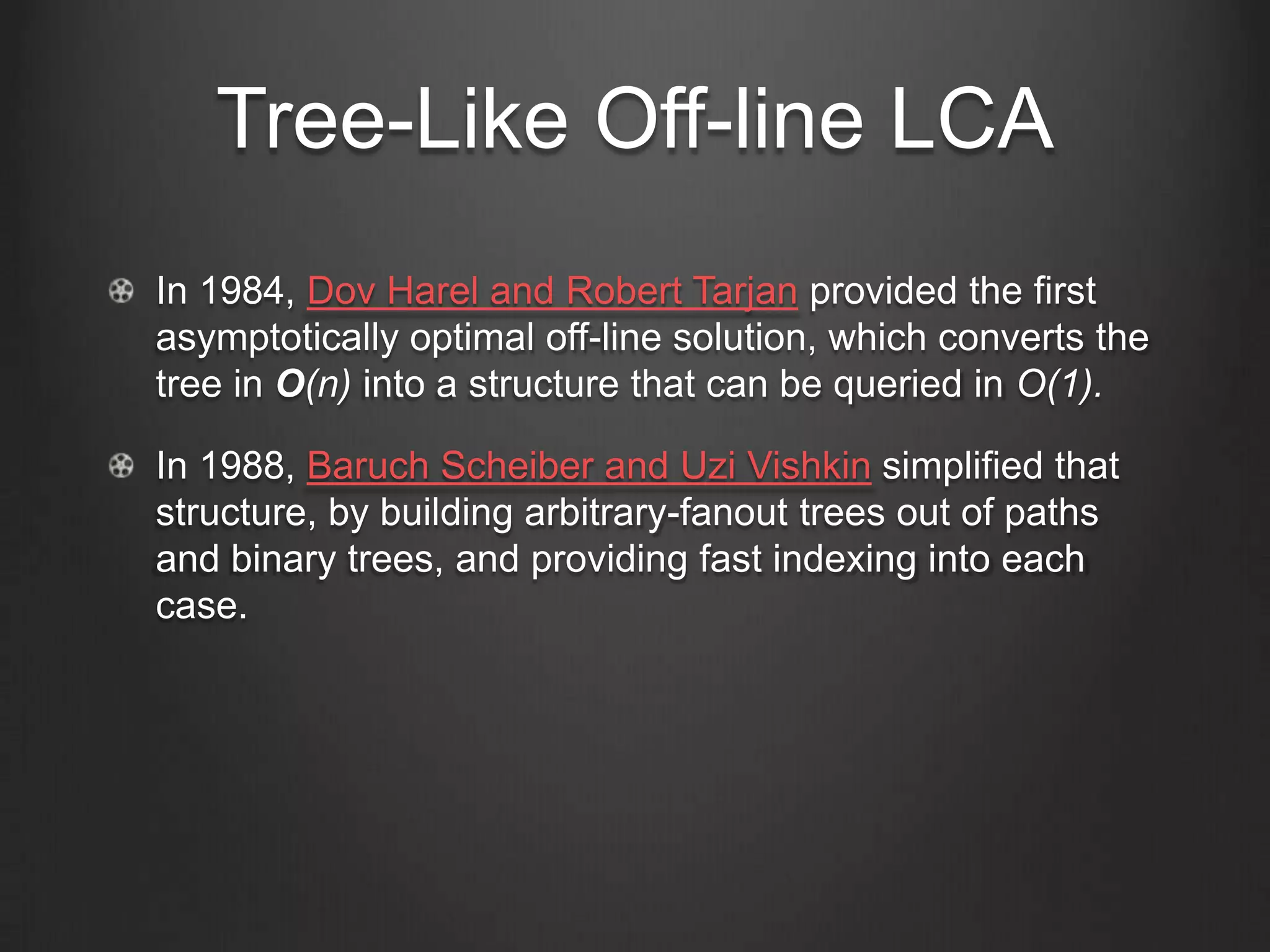 Tree-Like Off-line LCA
In 1984, Dov Harel and Robert Tarjan provided the first
asymptotically optimal off-line solution, which converts the
tree in O(n) into a structure that can be queried in O(1).

In 1988, Baruch Scheiber and Uzi Vishkin simplified that
structure, by building arbitrary-fanout trees out of paths
and binary trees, and providing fast indexing into each
case.