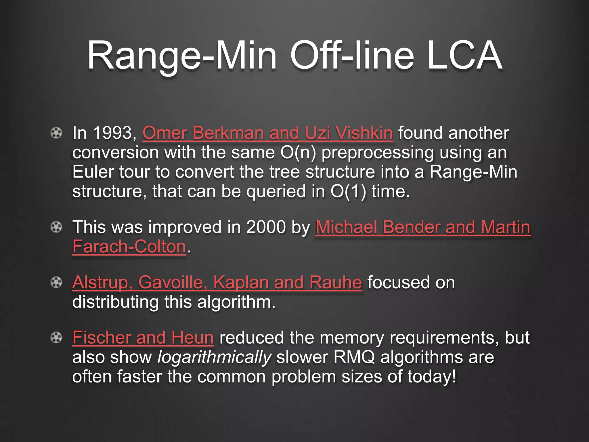 Range-Min Off-line LCA
In 1993, Omer Berkman and Uzi Vishkin found another
conversion with the same O(n) preprocessing using an
Euler tour to convert the tree structure into a Range-Min
structure, that can be queried in O(1) time.
This was improved in 2000 by Michael Bender and Martin
Farach-Colton.
Alstrup, Gavoille, Kaplan and Rauhe focused on
distributing this algorithm.
Fischer and Heun reduced the memory requirements, but
also show logarithmically slower RMQ algorithms are
often faster the common problem sizes of today!