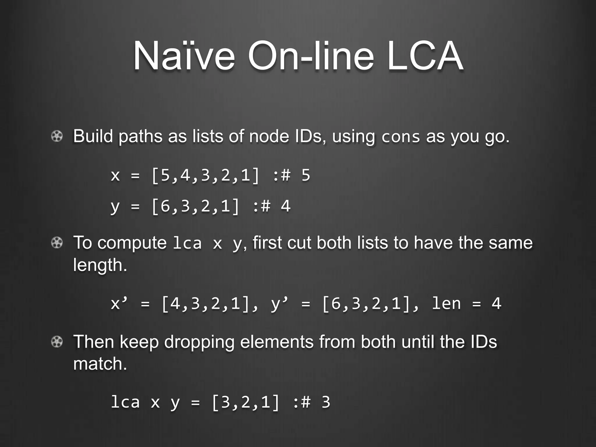 Naïve On-line LCA
Build paths as lists of node IDs, using cons as you go.

    x = [5,4,3,2,1] :# 5
    y = [6,3,2,1] :# 4

To compute lca x y, first cut both lists to have the same
length.

    x’ = [4,3,2,1], y’ = [6,3,2,1], len = 4

Then keep dropping elements from both until the IDs
match.

    lca x y = [3,2,1] :# 3