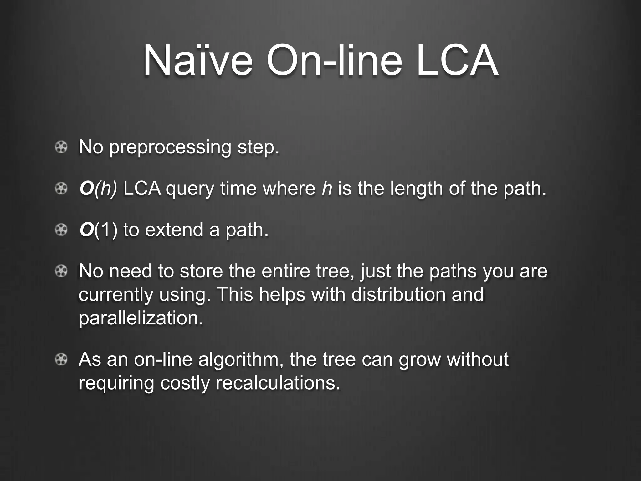 Naïve On-line LCA
No preprocessing step.

O(h) LCA query time where h is the length of the path.

O(1) to extend a path.

No need to store the entire tree, just the paths you are
currently using. This helps with distribution and
parallelization.

As an on-line algorithm, the tree can grow without
requiring costly recalculations.