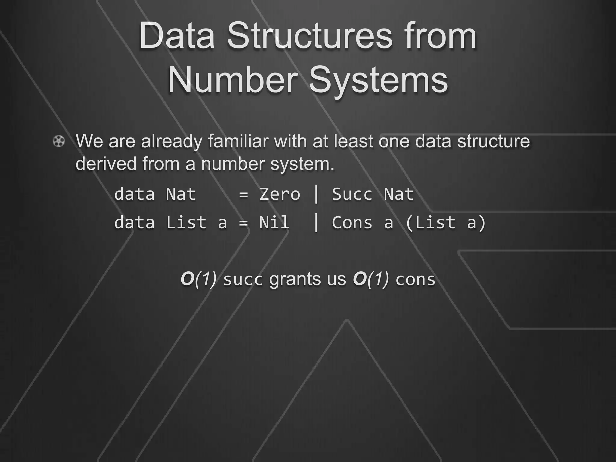 Data Structures from
        Number Systems
We are already familiar with at least one data structure
derived from a number system.
    data Nat        = Zero | Succ Nat
    data List a = Nil        | Cons a (List a)


            O(1) succ grants us O(1) cons