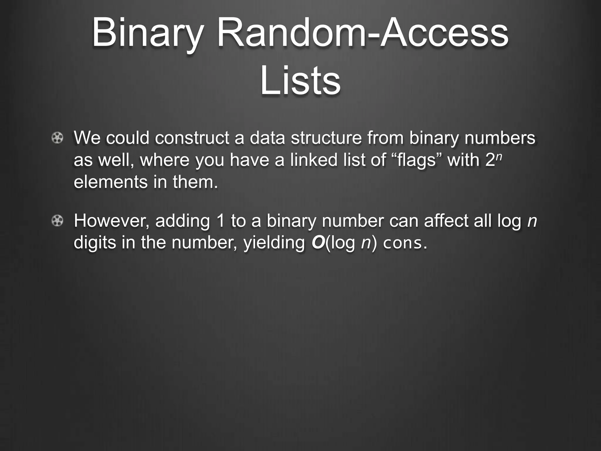Binary Random-Access
           Lists
We could construct a data structure from binary numbers
as well, where you have a linked list of “flags” with 2n
elements in them.

However, adding 1 to a binary number can affect all log n
digits in the number, yielding O(log n) cons.