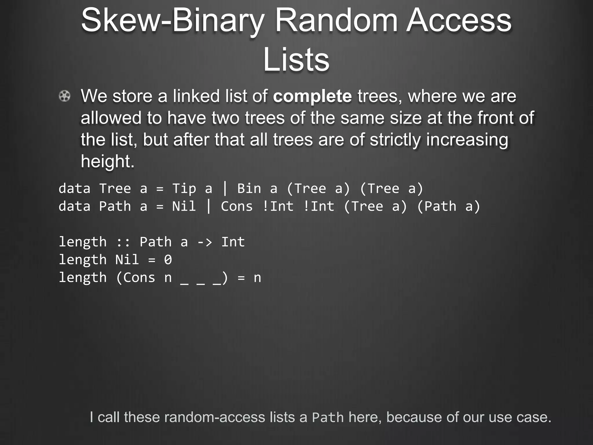 Skew-Binary Random Access
             Lists
  We store a linked list of complete trees, where we are
  allowed to have two trees of the same size at the front of
  the list, but after that all trees are of strictly increasing
  height.
data Tree a = Tip a | Bin a (Tree a) (Tree a)
data Path a = Nil | Cons !Int !Int (Tree a) (Path a)

length :: Path a -> Int
length Nil = 0
length (Cons n _ _ _) = n




   I call these random-access lists a Path here, because of our use case.