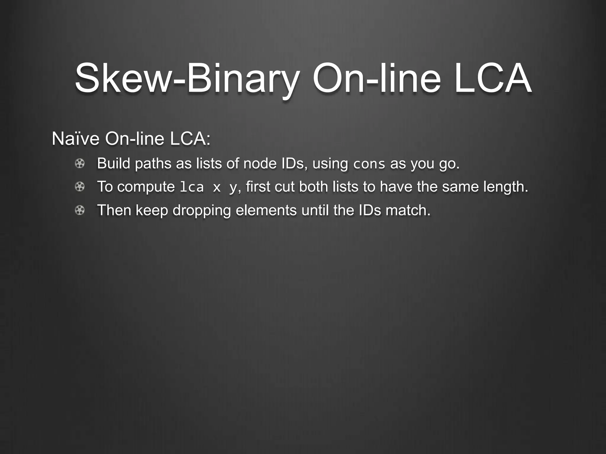 Skew-Binary On-line LCA
Naïve On-line LCA:
     Build paths as lists of node IDs, using cons as you go.
     To compute lca x y, first cut both lists to have the same length.
     Then keep dropping elements until the IDs match.