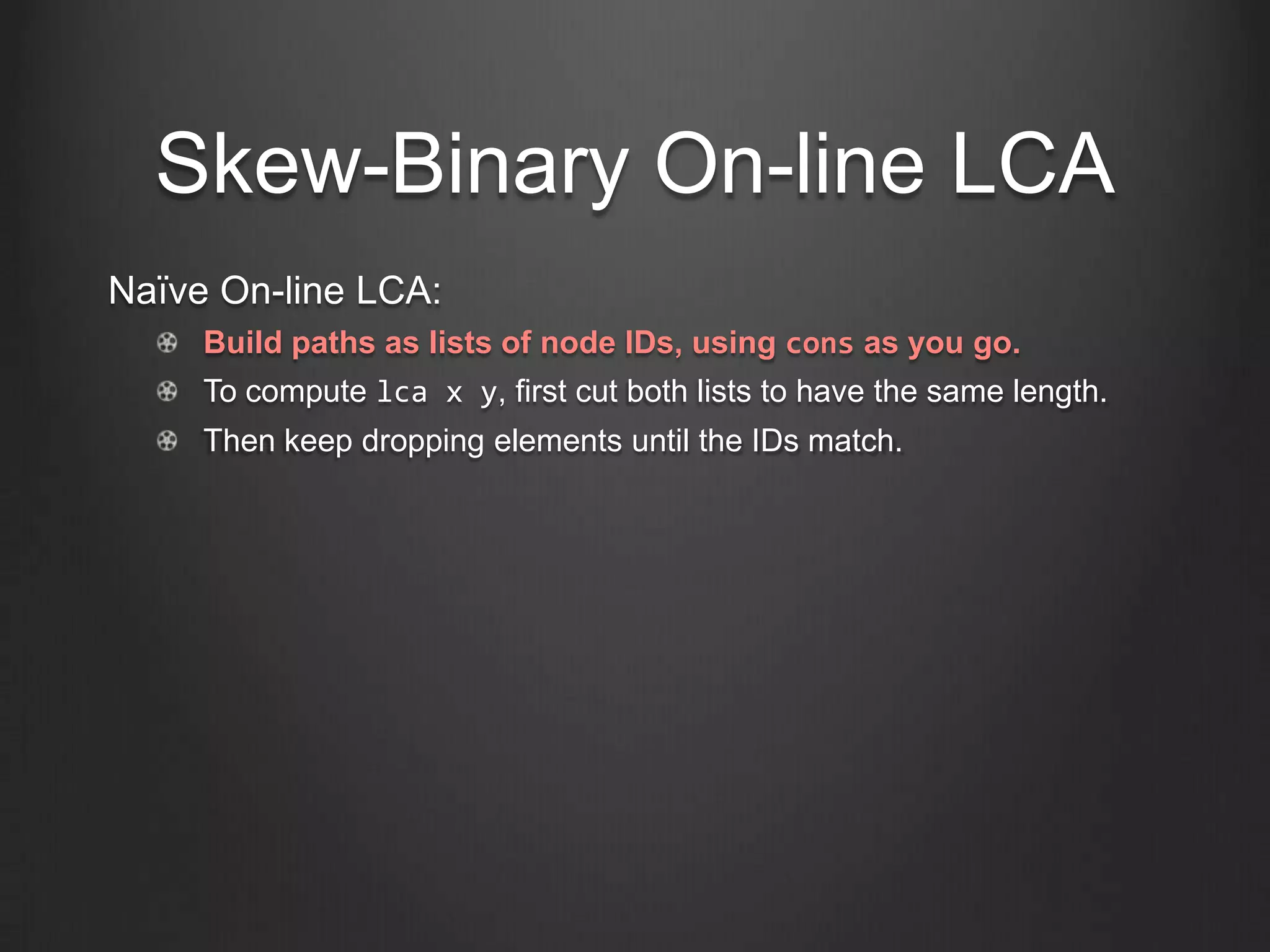 Skew-Binary On-line LCA
Naïve On-line LCA:
     Build paths as lists of node IDs, using cons as you go.
     To compute lca x y, first cut both lists to have the same length.
     Then keep dropping elements until the IDs match.