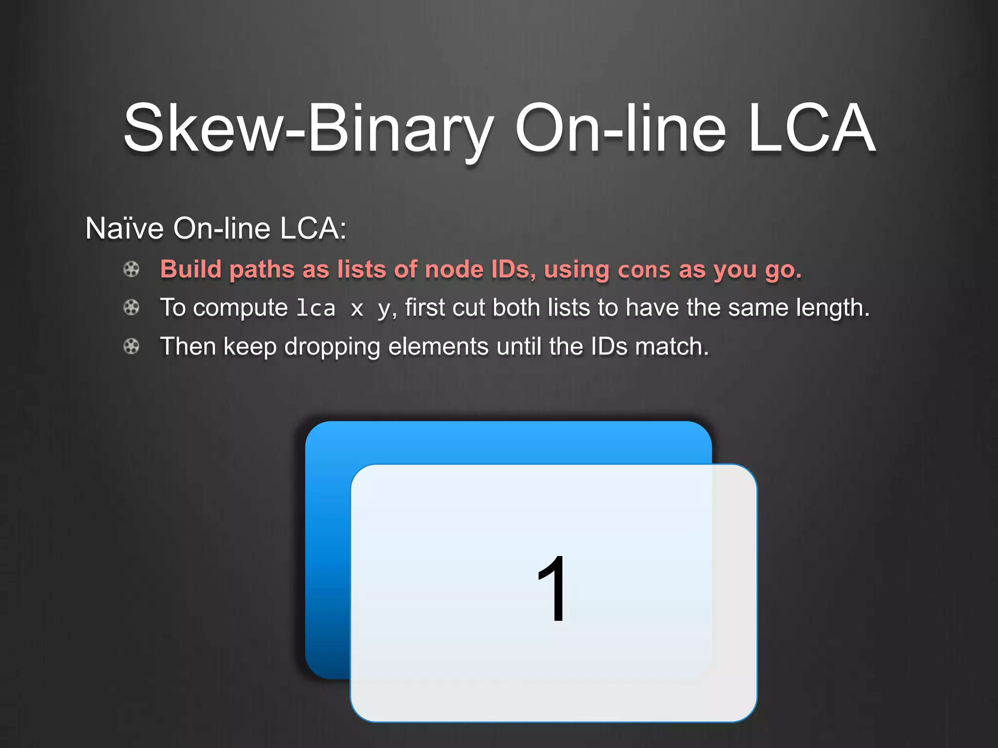 Skew-Binary On-line LCA
Naïve On-line LCA:
     Build paths as lists of node IDs, using cons as you go.
     To compute lca x y, first cut both lists to have the same length.
     Then keep dropping elements until the IDs match.




                                      1