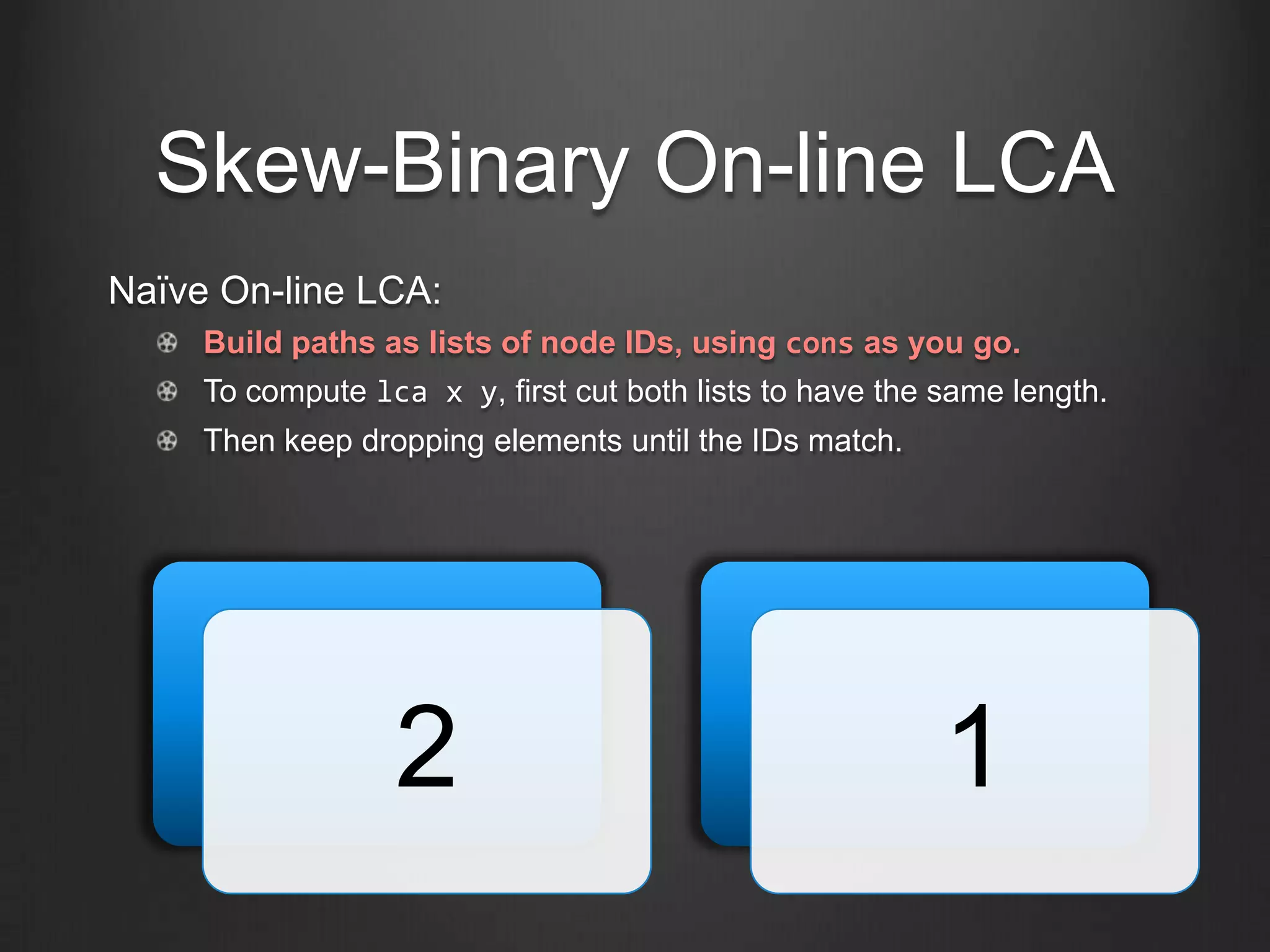 Skew-Binary On-line LCA
Naïve On-line LCA:
     Build paths as lists of node IDs, using cons as you go.
     To compute lca x y, first cut both lists to have the same length.
     Then keep dropping elements until the IDs match.




                  2                                       1