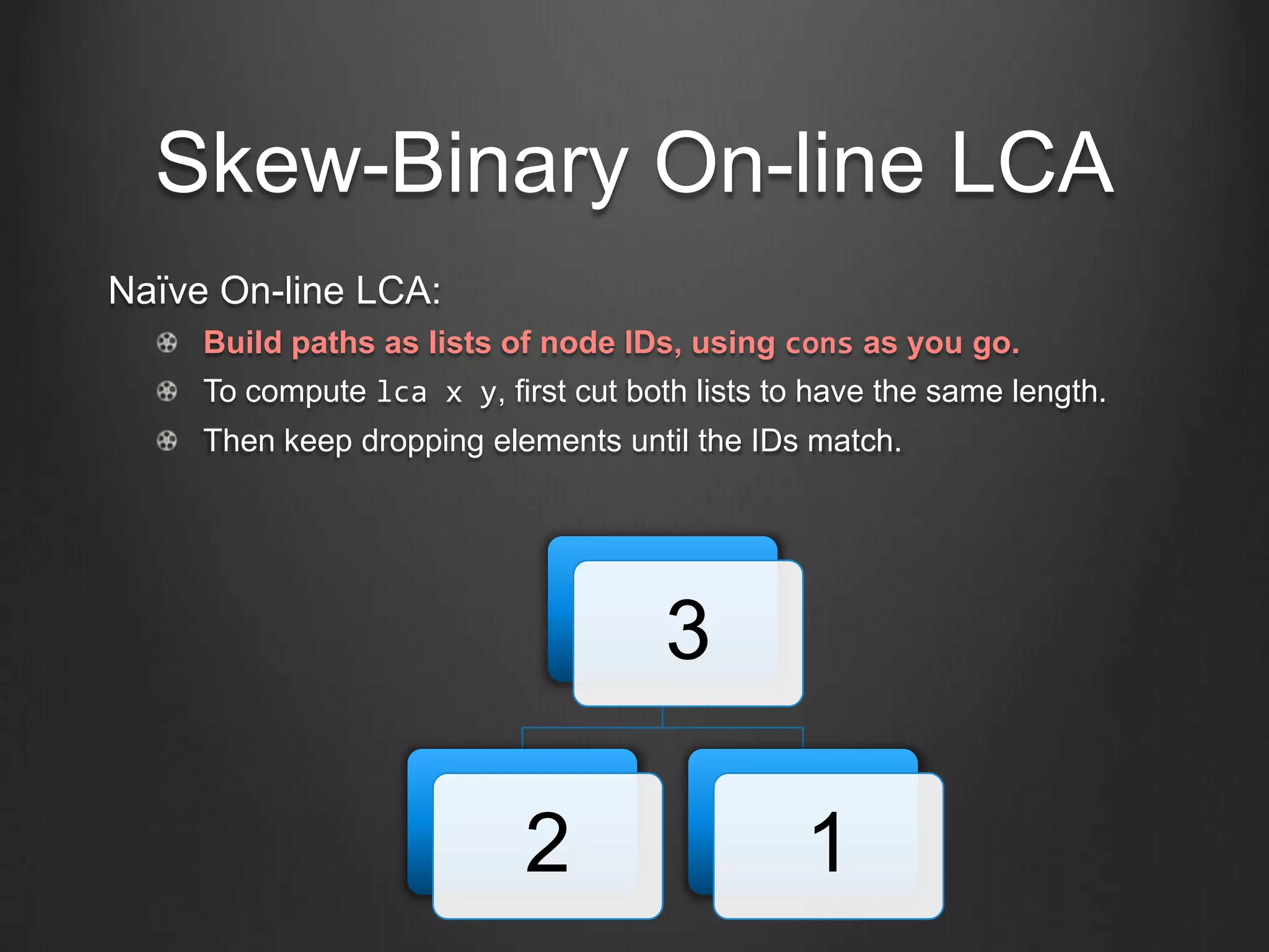 Skew-Binary On-line LCA
Naïve On-line LCA:
     Build paths as lists of node IDs, using cons as you go.
     To compute lca x y, first cut both lists to have the same length.
     Then keep dropping elements until the IDs match.




                                      3

                            2                   1