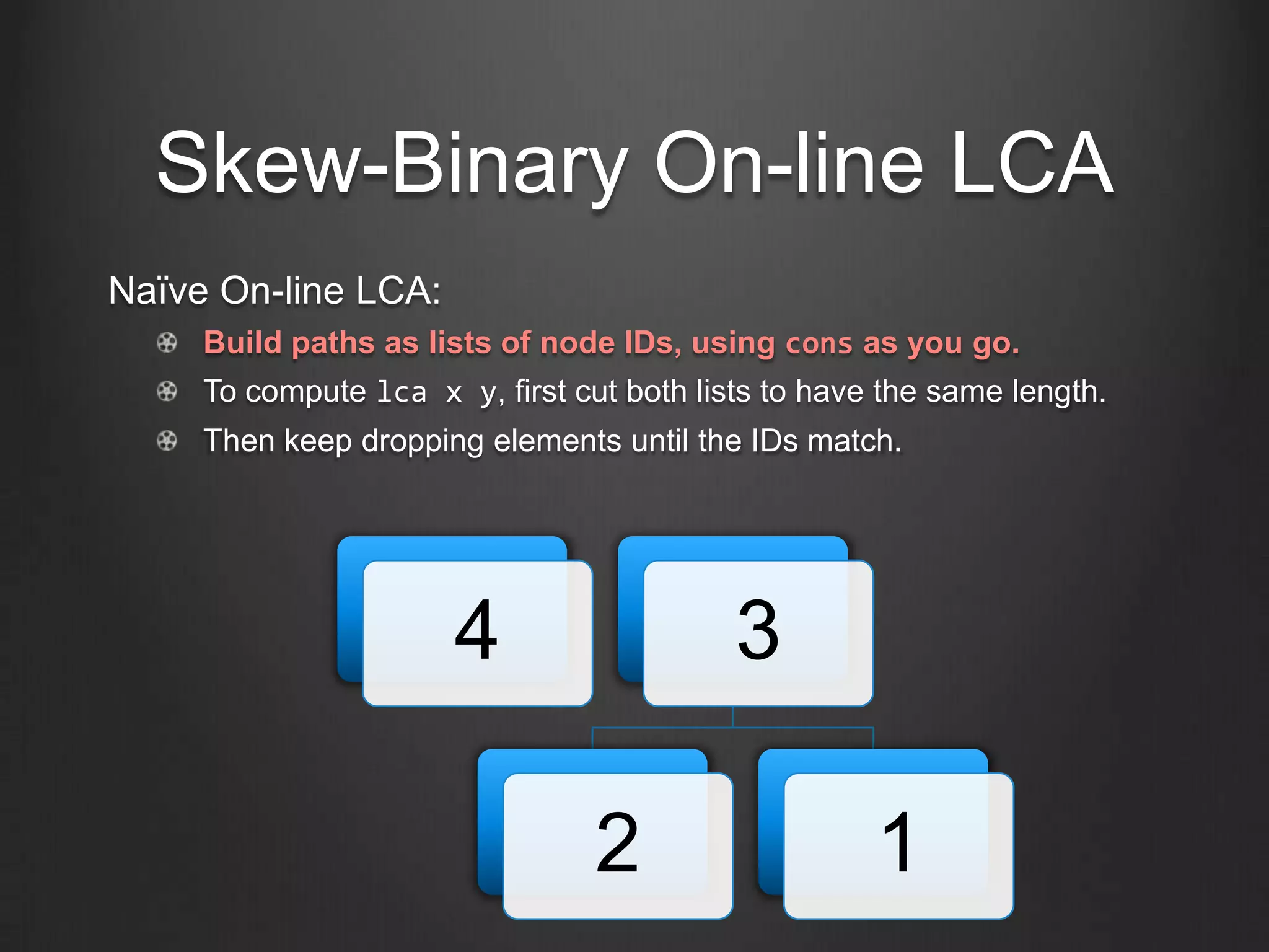 Skew-Binary On-line LCA
Naïve On-line LCA:
     Build paths as lists of node IDs, using cons as you go.
     To compute lca x y, first cut both lists to have the same length.
     Then keep dropping elements until the IDs match.




                       4                   3

                                 2                   1