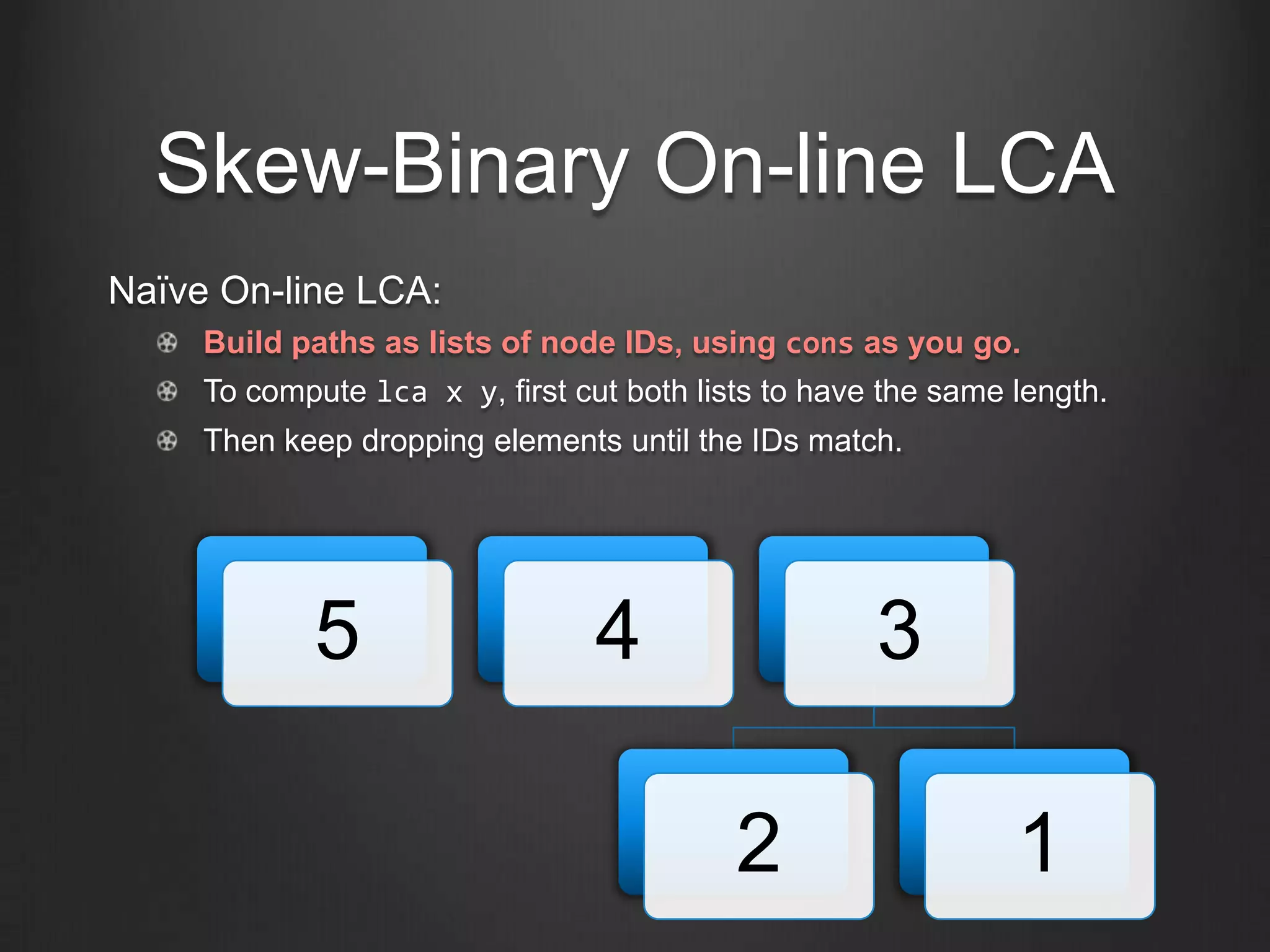 Skew-Binary On-line LCA
Naïve On-line LCA:
     Build paths as lists of node IDs, using cons as you go.
     To compute lca x y, first cut both lists to have the same length.
     Then keep dropping elements until the IDs match.




            5                    4                   3

                                           2                   1